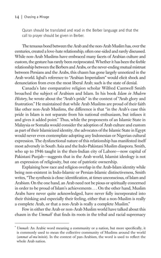 14    | Chasing a Mirage


       Quran should be translated and read in the Berber language and that the
       call to prayer should be given in Berber.

     The tenuous bond between the Arab and the non-Arab Muslim has, over the
centuries, created a love-hate relationship, often one-sided and rarely discussed.
While non-Arab Muslims have embraced many facets of Arabian culture and
custom, the gesture has rarely been reciprocated. Whether it has been the feeble
relationship between the Berbers and Arabs, or the never-ending mutual mistrust
between Persians and the Arabs, this chasm has gone largely unnoticed in the
Arab world. Iqbal’s reference to “Arabian Imperialism” would elicit shock and
denunciation from even the most liberal Arab; such is the state of denial.
     Canada’s late comparative religion scholar Wilfred Cantwell Smith
broached the subject of Arabism and Islam. In his book Islam in Modern
History, he wrote about the “Arab’s pride” in the context of “Arab glory and
frustration.” He maintained that while Arab Muslims are proud of their faith
like other non-Arab Muslims, the difference is that “in the Arab’s case this
pride in Islam is not separate from his national enthusiasm, but infuses it
and gives it added point.” Thus, while the proponents of an Islamic State in
Malaysia or Somalia would consider the adoption of Arab culture and custom
as part of their Islamicized identity, the advocates of the Islamic State in Egypt
would never even contemplate adopting any Indonesian or Nigerian cultural
expression. The dysfunctional nature of this relationship has manifested itself
most adversely in South Asia and the Indo-Pakistani Muslim diaspora. Smith,
who up to 1946 taught in the then-Indian city of Lahore—now capital of
Pakistani Punjab—suggests that in the Arab world, Islamist ideology is not
an expression of religiosity, but one of patriotic ownership.
     Explaining how race and religion overlap in the Arab-Islam identity while
being non-existent in Indo-Islamic or Persian-Islamic distinctiveness, Smith
writes, “The synthesis is close: identiﬁcation, at times unconscious, of Islam and
Arabism. On the one hand, an Arab need not be pious or spiritually concerned
in order to be proud of Islam’s achievements . . . On the other hand, Muslim
Arabs have never quite acknowledged, have never fully incorporated into
their thinking and especially their feeling, either that a non-Muslim is really
a complete Arab, or that a non-Arab is really a complete Muslim.”
     Few in either the Arab or non-Arab Muslim world have talked about this
chasm in the Ummah* that ﬁnds its roots in the tribal and racial supremacy

*
    Ummah: An Arabic word meaning a community or a nation, but more speciﬁcally, it
    is commonly used to mean the collective community of Muslims around the world
    (ummat al-mu’minin). In the context of pan-Arabism, the word is used to reﬂect the
    whole Arab nation.
 