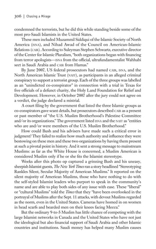 306   | Chasing a Mirage


condemned the terrorists, but he did this while standing beside some of the
most pro-Saudi Islamists in the United States.
     These men included Muzammil Siddiqui of the Islamic Society of North
America (ISNA), and Nihad Awad of the Council on American-Islamic
Relations (CAIR). According to Suleyman Stephen Schwartz, executive director
of the Center for Islamic Pluralism, “both organizations began with ﬁnancing
from terror apologists—ISNA from the ofﬁcial, ultrafundamentalist Wahhabi
sect in Saudi Arabia and CAIR from Hamas.”
     By June 2007, US federal prosecutors had named CAIR, ISNA, and the
North American Islamic Trust (NAIT), as participants in an alleged criminal
conspiracy to support a terrorist group. Each of the three groups was labelled
as an “unindicted co-conspirator” in connection with a trial in Texas for
ﬁve ofﬁcials of a defunct charity, the Holy Land Foundation for Relief and
Development. However, in October 2007 after the jury could not agree on
a verdict, the judge declared a mistrial.
     A court ﬁling by the government that listed the three Islamic groups as
co-conspirators gave scant details, but prosecutors described CAIR as a present
or past member of “the U.S. Muslim Brotherhood’s Palestine Committee
and/or its organizations.” The government listed ISNA and the NAIT as “entities
who are and/or were members of the U.S. Muslim Brotherhood.”
     How could Bush and his advisers have made such a critical error in
judgment? They failed to realize how much authority and inﬂuence they were
bestowing on these men and these two organizations by having them present
at such a pivotal point in history. And it sent a strong message to mainstream
Muslims: as far as the White House is concerned, a Muslim American is
considered Muslim only if he or she ﬁts the Islamist stereotype.
     Weeks after this photo op captured a grinning Bush and his uneasy,
sheepish Islamist guests, The New York Times ran a story headlined “Stereotyping
Rankles Silent, Secular Majority of American Muslims.” It reported on the
silent majority of American Muslims, those who have nothing to do with
the self-styled Islamist leaders who purport to speak in the community’s
name and are able to play both sides of any issue with ease. These “liberal”
or “cultural Muslims” told the Times that they “have been overlooked in the
portrayal of Muslims after the Sept. 11 attacks, with devout Muslims regarded
as the norm, even in the United States. Cameras have homed in on women
in head scarfs and bearded men on their knees facing Mecca.”
     But the ordinary 9-to-5 Muslim has little chance of competing with the
large Islamist networks in Canada and the United States who have not just
the ideological but also ﬁnancial support of Saudi Arabia and other Islamic
countries and institutions. Saudi money has helped many Muslim causes
 
