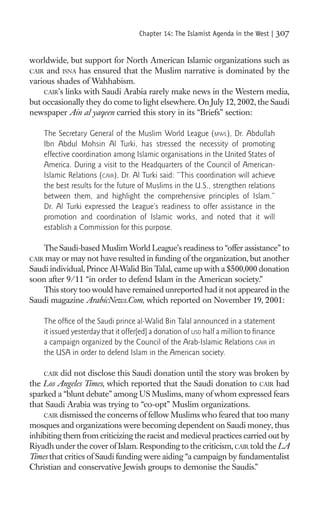 Chapter 14: The Islamist Agenda in the West |     307

worldwide, but support for North American Islamic organizations such as
CAIR and ISNA has ensured that the Muslim narrative is dominated by the
various shades of Wahhabism.
    CAIR’s links with Saudi Arabia rarely make news in the Western media,
but occasionally they do come to light elsewhere. On July 12, 2002, the Saudi
newspaper Ain al yaqeen carried this story in its “Briefs” section:

    The Secretary General of the Muslim World League (MWL), Dr. Abdullah
    Ibn Abdul Mohsin Al Turki, has stressed the necessity of promoting
    effective coordination among Islamic organisations in the United States of
    America. During a visit to the Headquarters of the Council of American-
    Islamic Relations (CAIR), Dr. Al Turki said: “This coordination will achieve
    the best results for the future of Muslims in the U.S., strengthen relations
    between them, and highlight the comprehensive principles of Islam.”
    Dr. Al Turki expressed the League’s readiness to offer assistance in the
    promotion and coordination of Islamic works, and noted that it will
    establish a Commission for this purpose.

    The Saudi-based Muslim World League’s readiness to “offer assistance” to
CAIR may or may not have resulted in funding of the organization, but another
Saudi individual, Prince Al-Walid Bin Talal, came up with a $500,000 donation
soon after 9/11 “in order to defend Islam in the American society.”
   This story too would have remained unreported had it not appeared in the
Saudi magazine ArabicNews.Com, which reported on November 19, 2001:

    The ofﬁce of the Saudi prince al-Walid Bin Talal announced in a statement
    it issued yesterday that it offer[ed] a donation of USD half a million to ﬁnance
    a campaign organized by the Council of the Arab-Islamic Relations CAIR in
    the USA in order to defend Islam in the American society.

    CAIR did not disclose this Saudi donation until the story was broken by
the Los Angeles Times, which reported that the Saudi donation to CAIR had
sparked a “blunt debate” among US Muslims, many of whom expressed fears
that Saudi Arabia was trying to “co-opt” Muslim organizations.
    CAIR dismissed the concerns of fellow Muslims who feared that too many
mosques and organizations were becoming dependent on Saudi money, thus
inhibiting them from criticizing the racist and medieval practices carried out by
Riyadh under the cover of Islam. Responding to the criticism, CAIR told the LA
Times that critics of Saudi funding were aiding “a campaign by fundamentalist
Christian and conservative Jewish groups to demonise the Saudis.”
 