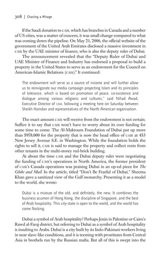 308    | Chasing a Mirage


    If the Saudi donation to CAIR, which has branches in Canada and a number
of US cities, was a matter of concern, it was small change compared to what
was coming down the pipeline. On May 21, 2006, the ofﬁcial website of the
government of the United Arab Emirates disclosed a massive investment in
CAIR by the UAE minister of ﬁnance, who is also the deputy ruler of Dubai.
    The announcement revealed that the “Deputy Ruler of Dubai and
UAE Minister of Finance and Industry has endorsed a proposal to build a
property in the United States to serve as an endowment for the Council on
American-Islamic Relations (CAIR).” It continued:

      The endowment will serve as a source of income and will further allow
      us to reinvigorate our media campaign projecting Islam and its principles
      of tolerance, which is based on promotion of peace, co-existence and
      dialogue among various religions and cultures,” said Nihad Awad,
      Executive Director of CAIR, following a meeting here on Saturday between
      Sheikh Hamdan and representatives of the North American organisation.

    The exact amount CAIR will receive from the endowment is not certain.
Sufﬁce it to say that CAIR won’t have to worry about its core funding for
some time to come. The Al-Maktoum Foundation of Dubai put up more
than $978,000 for the property that is now the head ofﬁce of CAIR at 453
New Jersey Avenue S.E. in Washington. While the foundation holds the
rights to sell it, CAIR is said to manage the property and collect rents from
other tenants in the multi-storey red-brick building.
    At about the time CAIR and the Dubai deputy ruler were negotiating
the funding of CAIR’s operations in North America, the former president
of CAIR’s Canada operations was praising Dubai in an op-ed piece for The
Globe and Mail. In the article, titled “Don’t Be Fearful of Dubai,” Sheema
Khan gave a sanitized view of the Gulf monarchy. Presenting it as a model
to the world, she wrote:

      Dubai is a mixture of the old, and deﬁnitely, the new. It combines the
      business acumen of Hong Kong, the discipline of Singapore, and the best
      of Arab hospitality. This city-state is open to the world, and the world has
      come ﬂocking.

     Dubai a symbol of Arab hospitality? Perhaps Jenin in Palestine or Cairo’s
Rawd al-Faraj district, but referring to Dubai as a symbol of Arab hospitality
is insulting to Arabs. Dubai is a city built by its Indo-Pakistani workers living
in near slave-like conditions, and it is teeming with prostitutes from Central
Asia in brothels run by the Russian maﬁa. But all of this is swept into the
 
