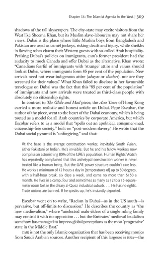 Chapter 14: The Islamist Agenda in the West |      309

shadows of the tall skyscrapers. The city-state may excite visitors from the
West like Sheema Khan, but its Muslim slave-labourers may not share her
views. Dubai is the place where little Muslim boys from Bangladesh and
Pakistan are used as camel jockeys, risking death and injury, while sheikhs
in ﬂowing robes charm their Western guests with so-called Arab hospitality.
Praising Dubai’s policies on immigrants, CAIR’s former president had the
audacity to mock Canada and offer Dubai as the alternative. Khan wrote:
“Canadians fearful of immigrants with ‘strange’ attire and values should
look at Dubai, where immigrants form 85 per cent of the population. New
arrivals need not wear indigenous attire (abayas or chadors), nor are they
screened for their values.” What Khan failed to disclose in her favourable
travelogue on Dubai was the fact that this “85 per cent of the population”
of immigrants and new arrivals were treated as third-class people with
absolutely no citizenship rights.
     In contrast to The Globe and Mail piece, the Asia Times of Hong Kong
carried a more realistic and honest article on Dubai. Pepe Escobar, the
author of the piece, went to the heart of the Dubai economy, which is being
touted as a model for all Arab countries by corporate America, but which
Escobar refers to as a model that “spells out an apolitical, consumer-mad,
citizenship-free society,” built on “post-modern slavery.” He wrote that the
Dubai social pyramid is “unforgiving,” and that:

    At the base is the average construction worker, inevitably South Asian,
    either Pakistani or Indian. He’s invisible. But he and his fellow workers now
    comprise an astonishing 80% of the UAE’s population. Human Rights Watch
    has repeatedly complained that this archetypal construction worker is never
    treated like a human being. But the UAE power structure couldn’t care less.
    He works a minimum of 12 hours a day in [temperatures of] up to 50 degrees,
    with a half-hour break, six days a week, and earns no more than $150 a
    month. He lives in a camp, four and sometimes as many as 12 to a 15-square-
    meter room lost in the dreary al-Quoz industrial suburb. . . . He has no rights.
    Trade unions are banned. If he speaks up, he’s instantly deported.

     Escobar went on to write, “Racism in Dubai—as in the US south—is
pervasive, but off-limits to discussion.” He describes the country as “the
new medievalism,” where “unelected male elders of a single ruling family
may control it with no opposition . . . but the Emirates’ medieval feudalism
somehow has managed to impress global perceptions as the most ‘progressive’
state in the Middle East.”
     CAIR is not the only Islamic organization that has been receiving monies
from Saudi Arabian sources. Another recipient of this largesse is ISNA—the
 