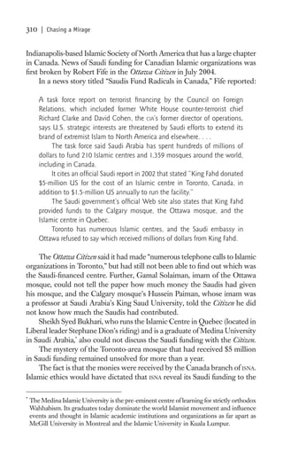 310     | Chasing a Mirage


Indianapolis-based Islamic Society of North America that has a large chapter
in Canada. News of Saudi funding for Canadian Islamic organizations was
ﬁrst broken by Robert Fife in the Ottawa Citizen in July 2004.
     In a news story titled “Saudis Fund Radicals in Canada,” Fife reported:

       A task force report on terrorist ﬁnancing by the Council on Foreign
       Relations, which included former White House counter-terrorist chief
       Richard Clarke and David Cohen, the CIA’s former director of operations,
       says U.S. strategic interests are threatened by Saudi efforts to extend its
       brand of extremist Islam to North America and elsewhere. . . .
            The task force said Saudi Arabia has spent hundreds of millions of
       dollars to fund 210 Islamic centres and 1,359 mosques around the world,
       including in Canada.
            It cites an ofﬁcial Saudi report in 2002 that stated “King Fahd donated
       $5-million US for the cost of an Islamic centre in Toronto, Canada, in
       addition to $1.5-million US annually to run the facility.”
            The Saudi government’s ofﬁcial Web site also states that King Fahd
       provided funds to the Calgary mosque, the Ottawa mosque, and the
       Islamic centre in Quebec.
            Toronto has numerous Islamic centres, and the Saudi embassy in
       Ottawa refused to say which received millions of dollars from King Fahd.

    The Ottawa Citizen said it had made “numerous telephone calls to Islamic
organizations in Toronto,” but had still not been able to ﬁnd out which was
the Saudi-ﬁnanced centre. Further, Gamal Solaiman, imam of the Ottawa
mosque, could not tell the paper how much money the Saudis had given
his mosque, and the Calgary mosque’s Hussein Paiman, whose imam was
a professor at Saudi Arabia’s King Saud University, told the Citizen he did
not know how much the Saudis had contributed.
    Sheikh Syed Bukhari, who runs the Islamic Centre in Quebec (located in
Liberal leader Stephane Dion’s riding) and is a graduate of Medina University
in Saudi Arabia,* also could not discuss the Saudi funding with the Citizen.
    The mystery of the Toronto-area mosque that had received $5 million
in Saudi funding remained unsolved for more than a year.
    The fact is that the monies were received by the Canada branch of ISNA.
Islamic ethics would have dictated that ISNA reveal its Saudi funding to the

*
    The Medina Islamic University is the pre-eminent centre of learning for strictly orthodox
    Wahhabism. Its graduates today dominate the world Islamist movement and inﬂuence
    events and thought in Islamic academic institutions and organizations as far apart as
    McGill University in Montreal and the Islamic University in Kuala Lumpur.
 