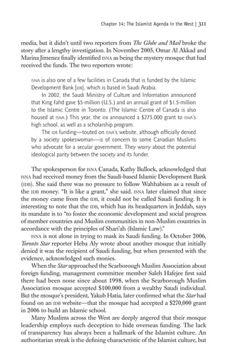 Chapter 14: The Islamist Agenda in the West |   311

media, but it didn’t until two reporters from The Globe and Mail broke the
story after a lengthy investigation. In November 2005, Omar Al Akkad and
Marina Jimenez ﬁnally identiﬁed ISNA as being the mystery mosque that had
received the funds. The two reporters wrote:

    ISNA is also one of a few facilities in Canada that is funded by the Islamic
    Development Bank [IDB], which is based in Saudi Arabia.
         In 2002, the Saudi Ministry of Culture and Information announced
    that King Fahd gave $5-million (U.S.) and an annual grant of $1.5-million
    to the Islamic Centre in Toronto. (The Islamic Centre of Canada is also
    housed at ISNA.) This year, the IDB announced a $275,000 grant to ISNA’s
    high school, as well as a scholarship program.
         The IDB funding—touted on ISNA’s website, although ofﬁcially denied
    by a society spokeswoman—is of concern to some Canadian Muslims
    who advocate for a secular government. They worry about the potential
    ideological parity between the society and its funder.

     The spokesperson for ISNA Canada, Kathy Bullock, acknowledged that
ISNA had received money from the Saudi-based Islamic Development Bank
(IDB). She said there was no pressure to follow Wahhabism as a result of
the IDB money. “It is like a grant,” she said. ISNA later claimed that since
the money came from the IDB, it could not be called Saudi funding. It is
interesting to note that the IDB, which has its headquarters in Jeddah, says
its mandate is to “to foster the economic development and social progress
of member countries and Muslim communities in non-Muslim countries in
accordance with the principles of Shari’ah (Islamic Law).”
     ISNA is not alone in trying to mask its Saudi funding. In October 2006,
Toronto Star reporter Heba Aly wrote about another mosque that initially
denied it was the recipient of Saudi funding, but when presented with the
evidence, acknowledged such monies.
     When the Star approached the Scarborough Muslim Association about
foreign funding, management committee member Saleh Hafejee ﬁrst said
there had been none since about 1998, when the Scarborough Muslim
Association mosque accepted $100,000 from a wealthy Saudi individual.
But the mosque’s president, Yakub Hatia, later conﬁrmed what the Star had
found on an IDB website—that the mosque had accepted a $270,000 grant
in 2006 to build an Islamic school.
     Many Muslims across the West are deeply angered that their mosque
leadership employs such deception to hide overseas funding. The lack
of transparency has always been a hallmark of the Islamist culture. An
authoritarian streak is the deﬁning characteristic of the Islamist culture, but
 