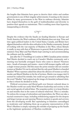 312   | Chasing a Mirage


the lengths that Islamists have gone to deceive their critics and confuse
governments is one of their singular achievements. Counting on the sincere
efforts by many governments in the West to embrace diversity, Islamists
have draped themselves in the garb of multiculturalism and diversity to
position their agenda as mainstream. This is nothing more than hypocrisy
masquerading as diversity.



Despite the evidence that the Saudis are funding Islamists in Europe and
North America, the West’s embrace of the Islamists does not stop. Time and
time again political leaders in the United States, Canada, and Britain have
aligned themselves with the ultra-orthodox in the Muslim community. Instead
of working with the vast majority of Muslims in the West, whose lifestyle
is totally in step with that of Westerners in general, Bush and former prime
ministers Tony Blair and Paul Martin kept catering to and accommodating
the militants and the mullahs.
     Just after the 7/7 bombings in London in 2005, Canadian prime minister
Paul Martin decided to reach out to Canada’s Muslim community and a
meeting was hurriedly arranged. Guess who came to dinner? Nineteen
men—heads of mosques and imams—most in full mosque regalia, with not
a single woman present. Did this mean the prime minister did not consider
women as Muslim? Or was he advised that the only good Muslim is a bearded
Muslim? When reporters asked him about the absence of women as well as
secular and liberal Muslims in his list of invitees, Martin was tongue-tied. It
seemed he realized his mistake, but could not get around to admitting that
the word “Muslim” had conjured up the image of a bearded, turbaned cleric,
so that is whom he decided to invite.
     Political correctness and liberal guilt over historic colonial abuse in
the Muslim world can easily blind Western leadership and society to the
anti-social agenda of radical Islam. The unspoken policy is to keep blinders
on and mouths shut in the name of cultural relativism. This is a mistake.
To redress the wrongs of colonialism and imperialism, the West can take a
myriad constructive steps, including withdrawing support for the despots
and kings it props up and opening Western markets to goods and services
from the developing world. But capitulating to Islamists camouﬂaged
as moderates and validating them up as genuine representatives of the
West’s Muslims is simply repeating the mistake of propping up the Saudis
as the legitimate spokesmen of Muslims worldwide.
 