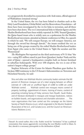 314     | Chasing a Mirage


MSA progressively diversiﬁed its connections with Arab states, ofﬁcial approval
of Wahhabism remained strong.”
     In the United States, the MSA has been linked to charities such as the
Holy Land Foundation, Global Relief, and the Benevolence Foundation—all
three have been investigated by the FBI for links to terrorism, and all three
have been shut down. The MSA’s international links to Islamist ﬁgures and the
Muslim Brotherhood have been widely reported. In 1995, Youssef Qaradawi,
the Qatar-based imam who is widely seen as a spokesman for the Muslim
Brotherhood movement, attended an Islamic conference in Ohio. In a speech
in which he said, “We will conquer Europe, we will conquer America, not
through the sword but through dawah,”* the imam credited the MSA as
being one of the groups created by the exiled Muslim Brotherhood leaders
from Egypt who came to the United States to “ﬁght the seculars and the
Westernized.”
     The Washington Post reported on the third anniversary of 9/11 that “the
MSA—using $21 million raised in part from Qaradawi, banker Nada and the
emir of Qatar—opened a headquarters complex built on former farmland
in suburban Indianapolis. With over 150 chapters, the MSA is one of the
nation’s largest college groups.”
     Stephen Schwartz of the Center for Islamic Pluralism goes further. In
his June 2003 testimony to the US Senate’s Subcommittee on Terrorism and
Homeland Security, he said:

       Shia and other non-Wahhabi Muslim community leaders estimate that 80
       percent of American mosques out of a total ranging between an ofﬁcial
       estimate of 1,200 and an unofﬁcial ﬁgure of 4,000 to 6,000 are under
       Wahhabi control. . . . Wahhabi control over mosques means control of
       property, buildings, appointment of imams, training of imams, content of
       preaching including faxing of Friday sermons from Riyadh, Saudi Arabia,
       and of literature distributed in mosques and mosque bookstores, notices
       on bulletin boards, and organizational and charitable solicitation. . . . The
       main organizations that have carried out this campaign are the Islamic
       Society of North America (ISNA), which originated in the Muslim Students’
       Association of the U.S. and Canada (MSA), and the Council on American–
       Islamic Relations (CAIR).




*
    Dawah: As noted earlier, this is the Arabic word for “invitation.” It has a political
    connotation that means aggressively converting the non-Muslim world to Islam. In
    fact, dawah is a necessary prerequisite to the declaration of jihad.
 
