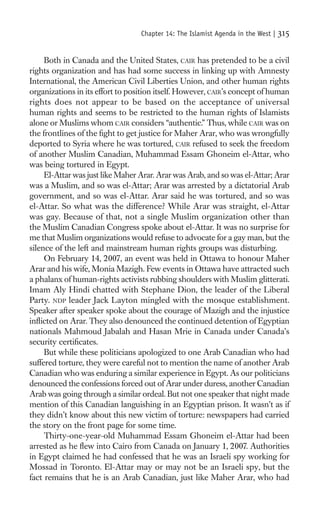 Chapter 14: The Islamist Agenda in the West |   315

     Both in Canada and the United States, CAIR has pretended to be a civil
rights organization and has had some success in linking up with Amnesty
International, the American Civil Liberties Union, and other human rights
organizations in its effort to position itself. However, CAIR’s concept of human
rights does not appear to be based on the acceptance of universal
human rights and seems to be restricted to the human rights of Islamists
alone or Muslims whom CAIR considers “authentic.” Thus, while CAIR was on
the frontlines of the ﬁght to get justice for Maher Arar, who was wrongfully
deported to Syria where he was tortured, CAIR refused to seek the freedom
of another Muslim Canadian, Muhammad Essam Ghoneim el-Attar, who
was being tortured in Egypt.
     El-Attar was just like Maher Arar. Arar was Arab, and so was el-Attar; Arar
was a Muslim, and so was el-Attar; Arar was arrested by a dictatorial Arab
government, and so was el-Attar. Arar said he was tortured, and so was
el-Attar. So what was the difference? While Arar was straight, el-Attar
was gay. Because of that, not a single Muslim organization other than
the Muslim Canadian Congress spoke about el-Attar. It was no surprise for
me that Muslim organizations would refuse to advocate for a gay man, but the
silence of the left and mainstream human rights groups was disturbing.
     On February 14, 2007, an event was held in Ottawa to honour Maher
Arar and his wife, Monia Mazigh. Few events in Ottawa have attracted such
a phalanx of human-rights activists rubbing shoulders with Muslim glitterati.
Imam Aly Hindi chatted with Stephane Dion, the leader of the Liberal
Party. NDP leader Jack Layton mingled with the mosque establishment.
Speaker after speaker spoke about the courage of Mazigh and the injustice
inﬂicted on Arar. They also denounced the continued detention of Egyptian
nationals Mahmoud Jabalah and Hasan Mrie in Canada under Canada’s
security certiﬁcates.
     But while these politicians apologized to one Arab Canadian who had
suffered torture, they were careful not to mention the name of another Arab
Canadian who was enduring a similar experience in Egypt. As our politicians
denounced the confessions forced out of Arar under duress, another Canadian
Arab was going through a similar ordeal. But not one speaker that night made
mention of this Canadian languishing in an Egyptian prison. It wasn’t as if
they didn’t know about this new victim of torture: newspapers had carried
the story on the front page for some time.
     Thirty-one-year-old Muhammad Essam Ghoneim el-Attar had been
arrested as he ﬂew into Cairo from Canada on January 1, 2007. Authorities
in Egypt claimed he had confessed that he was an Israeli spy working for
Mossad in Toronto. El-Attar may or may not be an Israeli spy, but the
fact remains that he is an Arab Canadian, just like Maher Arar, who had
 