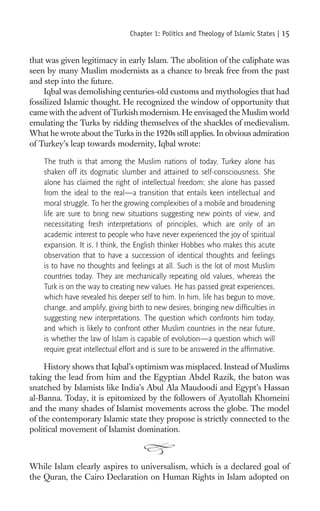 Chapter 1: Politics and Theology of Islamic States |   15

that was given legitimacy in early Islam. The abolition of the caliphate was
seen by many Muslim modernists as a chance to break free from the past
and step into the future.
     Iqbal was demolishing centuries-old customs and mythologies that had
fossilized Islamic thought. He recognized the window of opportunity that
came with the advent of Turkish modernism. He envisaged the Muslim world
emulating the Turks by ridding themselves of the shackles of medievalism.
What he wrote about the Turks in the 1920s still applies. In obvious admiration
of Turkey’s leap towards modernity, Iqbal wrote:

    The truth is that among the Muslim nations of today, Turkey alone has
    shaken off its dogmatic slumber and attained to self-consciousness. She
    alone has claimed the right of intellectual freedom; she alone has passed
    from the ideal to the real—a transition that entails keen intellectual and
    moral struggle. To her the growing complexities of a mobile and broadening
    life are sure to bring new situations suggesting new points of view, and
    necessitating fresh interpretations of principles, which are only of an
    academic interest to people who have never experienced the joy of spiritual
    expansion. It is, I think, the English thinker Hobbes who makes this acute
    observation that to have a succession of identical thoughts and feelings
    is to have no thoughts and feelings at all. Such is the lot of most Muslim
    countries today. They are mechanically repeating old values, whereas the
    Turk is on the way to creating new values. He has passed great experiences,
    which have revealed his deeper self to him. In him, life has begun to move,
    change, and amplify, giving birth to new desires, bringing new difﬁculties in
    suggesting new interpretations. The question which confronts him today,
    and which is likely to confront other Muslim countries in the near future,
    is whether the law of Islam is capable of evolution—a question which will
    require great intellectual effort and is sure to be answered in the afﬁrmative.

     History shows that Iqbal’s optimism was misplaced. Instead of Muslims
taking the lead from him and the Egyptian Abdel Razik, the baton was
snatched by Islamists like India’s Abul Ala Maudoodi and Egypt’s Hassan
al-Banna. Today, it is epitomized by the followers of Ayatollah Khomeini
and the many shades of Islamist movements across the globe. The model
of the contemporary Islamic state they propose is strictly connected to the
political movement of Islamist domination.



While Islam clearly aspires to universalism, which is a declared goal of
the Quran, the Cairo Declaration on Human Rights in Islam adopted on
 