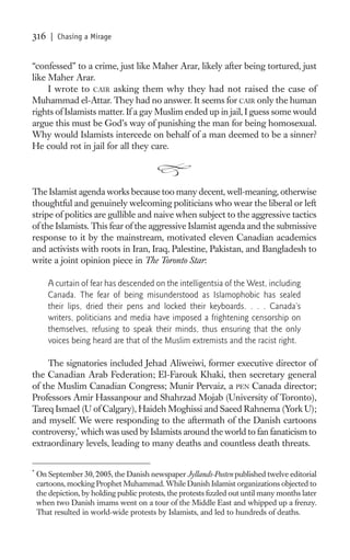 316     | Chasing a Mirage


“confessed” to a crime, just like Maher Arar, likely after being tortured, just
like Maher Arar.
     I wrote to CAIR asking them why they had not raised the case of
Muhammad el-Attar. They had no answer. It seems for CAIR only the human
rights of Islamists matter. If a gay Muslim ended up in jail, I guess some would
argue this must be God’s way of punishing the man for being homosexual.
Why would Islamists intercede on behalf of a man deemed to be a sinner?
He could rot in jail for all they care.



The Islamist agenda works because too many decent, well-meaning, otherwise
thoughtful and genuinely welcoming politicians who wear the liberal or left
stripe of politics are gullible and naive when subject to the aggressive tactics
of the Islamists. This fear of the aggressive Islamist agenda and the submissive
response to it by the mainstream, motivated eleven Canadian academics
and activists with roots in Iran, Iraq, Palestine, Pakistan, and Bangladesh to
write a joint opinion piece in The Toronto Star:

       A curtain of fear has descended on the intelligentsia of the West, including
       Canada. The fear of being misunderstood as Islamophobic has sealed
       their lips, dried their pens and locked their keyboards. . . . Canada’s
       writers, politicians and media have imposed a frightening censorship on
       themselves, refusing to speak their minds, thus ensuring that the only
       voices being heard are that of the Muslim extremists and the racist right.

    The signatories included Jehad Aliweiwi, former executive director of
the Canadian Arab Federation; El-Farouk Khaki, then secretary general
of the Muslim Canadian Congress; Munir Pervaiz, a PEN Canada director;
Professors Amir Hassanpour and Shahrzad Mojab (University of Toronto),
Tareq Ismael (U of Calgary), Haideh Moghissi and Saeed Rahnema (York U);
and myself. We were responding to the aftermath of the Danish cartoons
controversy,* which was used by Islamists around the world to fan fanaticism to
extraordinary levels, leading to many deaths and countless death threats.

*
    On September 30, 2005, the Danish newspaper Jyllands-Posten published twelve editorial
    cartoons, mocking Prophet Muhammad. While Danish Islamist organizations objected to
    the depiction, by holding public protests, the protests ﬁzzled out until many months later
    when two Danish imams went on a tour of the Middle East and whipped up a frenzy.
    That resulted in world-wide protests by Islamists, and led to hundreds of deaths.
 