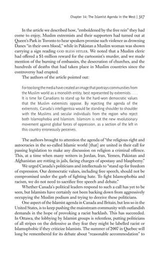 Chapter 14: The Islamist Agenda in the West |   317

    In the article we described how, “emboldened by the free rein” they had
come to enjoy, Muslim extremists and their supporters had turned out at
Queen’s Park in Toronto to hear speakers promise such violence as drowning
Danes “in their own blood,” while in Pakistan a Muslim woman was shown
carrying a sign reading GOD BLESS HITLER. We noted that a Muslim cleric
had offered a $1-million reward for the cartoonist’s murder, and we made
mention of the burning of embassies, the desecration of churches, and the
hundreds of deaths that had taken place in Muslim countries since the
controversy had erupted.
    The authors of the article pointed out:

    For too long the media have created an image that portrays communities from
    the Muslim world as a monolith entity, best represented by extremists. . . .
    It is time for Canadians to stand up for the hard-won democratic values
    that the Muslim extremists oppose. By rejecting the agenda of the
    extremists, Canada’s intelligentsia would be standing shoulder to shoulder
    with the Muslims and secular individuals from the region who reject
    both Islamophobia and Islamism. Islamism is not the new revolutionary
    movement against global forces of oppression, as a section of the left in
    this country erroneously perceives.

     The authors brought to attention the agenda of “the religious right and
autocracies in the so-called Islamic world [that] are united in their call for
passing legislation to make any discussion on religion a criminal offence.
This, at a time when many writers in Jordan, Iran, Yemen, Pakistan and
Afghanistan are rotting in jails, facing charges of apostasy and blasphemy.”
     We urged Canada’s politicians and intellectuals to “stand up for freedom
of expression. Our democratic values, including free speech, should not be
compromised under the garb of ﬁghting hate. To ﬁght Islamophobia and
racism, we do not need to sacriﬁce free speech and debate.”
     Whether Canada’s political leaders respond to such a call has yet to be
seen, but Islamists have certainly not been backing down from aggressively
occupying the Muslim podium and trying to deceive these politicians.
     One aspect of the Islamist agenda in Canada and Britain, but less so in the
United States, is to keep pushing the mainstream community with outlandish
demands in the hope of provoking a racist backlash. This has succeeded.
In Ottawa, the lobbying by Islamist groups is relentless, putting politicians
of all stripes on the defensive as they fear they might be labelled racist or
Islamophobic if they criticize Islamists. The summer of 2007 in Quebec will
long be remembered for its debate about “reasonable accommodation” to
 