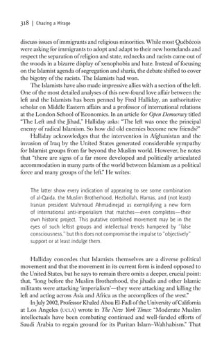 318   | Chasing a Mirage


discuss issues of immigrants and religious minorities. While most Québécois
were asking for immigrants to adopt and adapt to their new homelands and
respect the separation of religion and state, rednecks and racists came out of
the woods in a bizarre display of xenophobia and hate. Instead of focusing
on the Islamist agenda of segregation and sharia, the debate shifted to cover
the bigotry of the racists. The Islamists had won.
     The Islamists have also made impressive allies with a section of the left.
One of the most detailed analyses of this new-found love affair between the
left and the Islamists has been penned by Fred Halliday, an authoritative
scholar on Middle Eastern affairs and a professor of international relations
at the London School of Economics. In an article for Open Democracy titled
“The Left and the Jihad,” Halliday asks: “The left was once the principal
enemy of radical Islamism. So how did old enemies become new friends?”
     Halliday acknowledges that the intervention in Afghanistan and the
invasion of Iraq by the United States generated considerable sympathy
for Islamist groups from far beyond the Muslim world. However, he notes
that “there are signs of a far more developed and politically articulated
accommodation in many parts of the world between Islamism as a political
force and many groups of the left.” He writes:


      The latter show every indication of appearing to see some combination
      of al-Qaida, the Muslim Brotherhood, Hezbollah, Hamas, and (not least)
      Iranian president Mahmoud Ahmadinejad as exemplifying a new form
      of international anti-imperialism that matches—even completes—their
      own historic project. This putative combined movement may be in the
      eyes of such leftist groups and intellectual trends hampered by “false
      consciousness,” but this does not compromise the impulse to “objectively”
      support or at least indulge them.


     Halliday concedes that Islamists themselves are a diverse political
movement and that the movement in its current form is indeed opposed to
the United States, but he says to remain there omits a deeper, crucial point:
that, “long before the Muslim Brotherhood, the jihadis and other Islamic
militants were attacking ‘imperialism’—they were attacking and killing the
left and acting across Asia and Africa as the accomplices of the west.”
     In July 2002, Professor Khaled Abou El-Fadl of the University of California
at Los Angeles (UCLA) wrote in The New York Times: “Moderate Muslim
intellectuals have been combating continued and well-funded efforts of
Saudi Arabia to regain ground for its Puritan Islam–Wahhabism.” That
 