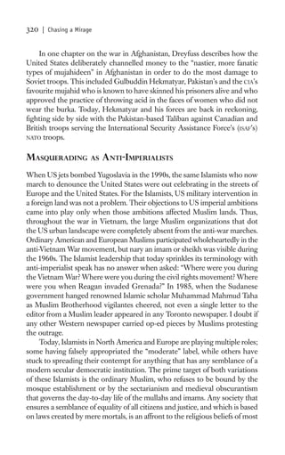 320   | Chasing a Mirage


     In one chapter on the war in Afghanistan, Dreyfuss describes how the
United States deliberately channelled money to the “nastier, more fanatic
types of mujahideen” in Afghanistan in order to do the most damage to
Soviet troops. This included Gulbuddin Hekmatyar, Pakistan’s and the CIA’s
favourite mujahid who is known to have skinned his prisoners alive and who
approved the practice of throwing acid in the faces of women who did not
wear the burka. Today, Hekmatyar and his forces are back in reckoning,
ﬁghting side by side with the Pakistan-based Taliban against Canadian and
British troops serving the International Security Assistance Force’s (ISAF’s)
NATO troops.


MASQUERADING           AS   ANTI-IMPERIALISTS
When US jets bombed Yugoslavia in the 1990s, the same Islamists who now
march to denounce the United States were out celebrating in the streets of
Europe and the United States. For the Islamists, US military intervention in
a foreign land was not a problem. Their objections to US imperial ambitions
came into play only when those ambitions affected Muslim lands. Thus,
throughout the war in Vietnam, the large Muslim organizations that dot
the US urban landscape were completely absent from the anti-war marches.
Ordinary American and European Muslims participated wholeheartedly in the
anti-Vietnam War movement, but nary an imam or sheikh was visible during
the 1960s. The Islamist leadership that today sprinkles its terminology with
anti-imperialist speak has no answer when asked: “Where were you during
the Vietnam War? Where were you during the civil rights movement? Where
were you when Reagan invaded Grenada?” In 1985, when the Sudanese
government hanged renowned Islamic scholar Muhammad Mahmud Taha
as Muslim Brotherhood vigilantes cheered, not even a single letter to the
editor from a Muslim leader appeared in any Toronto newspaper. I doubt if
any other Western newspaper carried op-ed pieces by Muslims protesting
the outrage.
     Today, Islamists in North America and Europe are playing multiple roles;
some having falsely appropriated the “moderate” label, while others have
stuck to spreading their contempt for anything that has any semblance of a
modern secular democratic institution. The prime target of both variations
of these Islamists is the ordinary Muslim, who refuses to be bound by the
mosque establishment or by the sectarianism and medieval obscurantism
that governs the day-to-day life of the mullahs and imams. Any society that
ensures a semblance of equality of all citizens and justice, and which is based
on laws created by mere mortals, is an affront to the religious beliefs of most
 