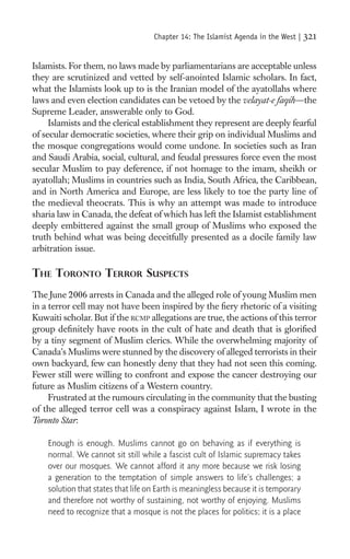 Chapter 14: The Islamist Agenda in the West |    321

Islamists. For them, no laws made by parliamentarians are acceptable unless
they are scrutinized and vetted by self-anointed Islamic scholars. In fact,
what the Islamists look up to is the Iranian model of the ayatollahs where
laws and even election candidates can be vetoed by the velayat-e faqih—the
Supreme Leader, answerable only to God.
     Islamists and the clerical establishment they represent are deeply fearful
of secular democratic societies, where their grip on individual Muslims and
the mosque congregations would come undone. In societies such as Iran
and Saudi Arabia, social, cultural, and feudal pressures force even the most
secular Muslim to pay deference, if not homage to the imam, sheikh or
ayatollah; Muslims in countries such as India, South Africa, the Caribbean,
and in North America and Europe, are less likely to toe the party line of
the medieval theocrats. This is why an attempt was made to introduce
sharia law in Canada, the defeat of which has left the Islamist establishment
deeply embittered against the small group of Muslims who exposed the
truth behind what was being deceitfully presented as a docile family law
arbitration issue.

THE TORONTO TERROR SUSPECTS
The June 2006 arrests in Canada and the alleged role of young Muslim men
in a terror cell may not have been inspired by the ﬁery rhetoric of a visiting
Kuwaiti scholar. But if the RCMP allegations are true, the actions of this terror
group deﬁnitely have roots in the cult of hate and death that is gloriﬁed
by a tiny segment of Muslim clerics. While the overwhelming majority of
Canada’s Muslims were stunned by the discovery of alleged terrorists in their
own backyard, few can honestly deny that they had not seen this coming.
Fewer still were willing to confront and expose the cancer destroying our
future as Muslim citizens of a Western country.
     Frustrated at the rumours circulating in the community that the busting
of the alleged terror cell was a conspiracy against Islam, I wrote in the
Toronto Star:

    Enough is enough. Muslims cannot go on behaving as if everything is
    normal. We cannot sit still while a fascist cult of Islamic supremacy takes
    over our mosques. We cannot afford it any more because we risk losing
    a generation to the temptation of simple answers to life’s challenges; a
    solution that states that life on Earth is meaningless because it is temporary
    and therefore not worthy of sustaining, not worthy of enjoying. Muslims
    need to recognize that a mosque is not the places for politics; it is a place
 