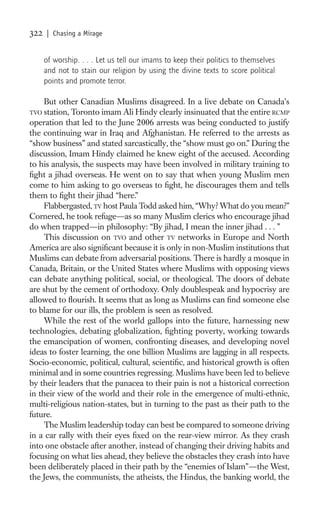 322   | Chasing a Mirage


      of worship. . . . Let us tell our imams to keep their politics to themselves
      and not to stain our religion by using the divine texts to score political
      points and promote terror.

     But other Canadian Muslims disagreed. In a live debate on Canada’s
TVO  station, Toronto imam Ali Hindy clearly insinuated that the entire RCMP
operation that led to the June 2006 arrests was being conducted to justify
the continuing war in Iraq and Afghanistan. He referred to the arrests as
“show business” and stated sarcastically, the “show must go on.” During the
discussion, Imam Hindy claimed he knew eight of the accused. According
to his analysis, the suspects may have been involved in military training to
ﬁght a jihad overseas. He went on to say that when young Muslim men
come to him asking to go overseas to ﬁght, he discourages them and tells
them to ﬁght their jihad “here.”
     Flabbergasted, TV host Paula Todd asked him, “Why? What do you mean?”
Cornered, he took refuge—as so many Muslim clerics who encourage jihad
do when trapped—in philosophy: “By jihad, I mean the inner jihad . . . ”
     This discussion on TVO and other TV networks in Europe and North
America are also signiﬁcant because it is only in non-Muslim institutions that
Muslims can debate from adversarial positions. There is hardly a mosque in
Canada, Britain, or the United States where Muslims with opposing views
can debate anything political, social, or theological. The doors of debate
are shut by the cement of orthodoxy. Only doublespeak and hypocrisy are
allowed to ﬂourish. It seems that as long as Muslims can ﬁnd someone else
to blame for our ills, the problem is seen as resolved.
     While the rest of the world gallops into the future, harnessing new
technologies, debating globalization, ﬁghting poverty, working towards
the emancipation of women, confronting diseases, and developing novel
ideas to foster learning, the one billion Muslims are lagging in all respects.
Socio-economic, political, cultural, scientiﬁc, and historical growth is often
minimal and in some countries regressing. Muslims have been led to believe
by their leaders that the panacea to their pain is not a historical correction
in their view of the world and their role in the emergence of multi-ethnic,
multi-religious nation-states, but in turning to the past as their path to the
future.
     The Muslim leadership today can best be compared to someone driving
in a car rally with their eyes ﬁxed on the rear-view mirror. As they crash
into one obstacle after another, instead of changing their driving habits and
focusing on what lies ahead, they believe the obstacles they crash into have
been deliberately placed in their path by the “enemies of Islam”—the West,
the Jews, the communists, the atheists, the Hindus, the banking world, the
 