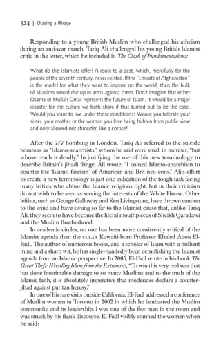 324    | Chasing a Mirage


     Responding to a young British Muslim who challenged his atheism
during an anti-war march, Tariq Ali challenged his young British Islamist
critic in the letter, which he included in The Clash of Fundamentalisms:

      What do the Islamists offer? A route to a past, which, mercifully for the
      people of the seventh century, never existed. If the “Emirate of Afghanistan”
      is the model for what they want to impose on the world, then the bulk
      of Muslims would rise up in arms against them. Don’t imagine that either
      Osama or Mullah Omar represent the future of Islam. It would be a major
      disaster for the culture we both share if that turned out to be the case.
      Would you want to live under those conditions? Would you tolerate your
      sister, your mother or the woman you love being hidden from public view
      and only allowed out shrouded like a corpse?

      After the 7/7 bombing in London, Tariq Ali referred to the suicide
bombers as “Islamo-anarchists,” whom he said were small in number, “but
whose reach is deadly.” In justifying the use of this new terminology to
describe Britain’s jihadi fringe, Ali wrote, “I coined Islamo-anarchism to
counter the ‘Islamo-fascism’ of American and Brit neo-cons.” Ali’s effort
to create a new terminology is just one indication of the tough task facing
many leftists who abhor the Islamic religious right, but in their criticism
do not wish to be seen as serving the interests of the White House. Other
leftists, such as George Galloway and Ken Livingstone, have thrown caution
to the wind and have swung so far to the Islamist cause that, unlike Tariq
Ali, they seem to have become the literal mouthpieces of Sheikh Qaradawi
and the Muslim Brotherhood.
      In academic circles, no one has been more consistently critical of the
Islamist agenda than the UCLA’s Kuwaiti-born Professor Khaled Abou El-
Fadl. The author of numerous books, and a scholar of Islam with a brilliant
mind and a sharp wit, he has single-handedly been demolishing the Islamist
agenda from an Islamic perspective. In 2005, El-Fadl wrote in his book The
Great Theft: Wrestling Islam from the Extremists, “To win this very real war that
has done inestimable damage to so many Muslims and to the truth of the
Islamic faith, it is absolutely imperative that moderates declare a counter-
jihad against puritan heresy.”
      In one of his rare visits outside California, El-Fadl addressed a conference
of Muslim women in Toronto in 2002 in which he lambasted the Muslim
community and its leadership. I was one of the few men in the room and
was struck by his frank discourse. El-Fadl visibly stunned the women when
he said:
 