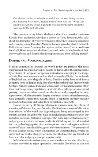 Chapter 14: The Islamist Agenda in the West |   325

    Our Muslim scholars must be the most dull and the most boring products
    that humanity has known, because each of them can say, “What I am
    going to do with my life is I’m going to write exactly the same things that
    were said for the past 600 years.”

    The question to my fellow Muslims is this: If we consider these two
Kuwaiti-born academics, why does a speech by Tareq Suwaidan, who talks
about the destruction of Western civilization, attract two thousand screaming
and chanting young Canadian Muslims, but one given by Khaled Abou El-
Fadl, who advocates “counter-jihad against puritan heresy,” attract only two
hundred? Have moderate Muslims conceded defeat at the hands of their
more vociferous and fanatic Islamist opponents and their bullying tactics?

DESPAIR    AND    MARGINALIZATION
Muslim communities around the world today are perhaps the most
marginalized, but misled, group of people on Earth. After the damage done
by centuries of European occupation, instead of re-emerging in the image
of their illustrious ancestors such as the Umayyads of Spain, the Abbasids
of Baghdad, and the Mughals of India, Muslims today have sunk into a
collective sense of despair and a loss of conﬁdence that belies their own rich
heritage. Nations such as India and China, with few natural resources other
than their burgeoning populations, and with the challenge of widespread
poverty, have nonetheless carved out the future and emerged as the next
superpowers. Muslim countries, despite enormous natural mineral resources,
have generally wasted their wealth, failed to capitalize on their strategic
geopolitical locations, and failed their populations, miserably.
     Now at the mercy of US imperial interests and witnessing the collapse of
societies in Palestine, Iraq, and Somalia, Muslims have a sense of alienation
from the rest of the world that is growing and being encouraged by the
mullahs around the globe who have an unchallenged stranglehold on our
collective narrative. Instead of a people who once represented modernity
and progress, scientiﬁc endeavour, and critical thinking, we have descended
into the path of segregation, fear, and suspicion that is making our societies
worse off than they should be, given the circumstances. The paranoia of
the non-Muslim world, which is unjustiﬁed yet understandable, created an
uphill and unenviable struggle for moderate Muslims who are liberal and
have a secular and progressive perspective on life.
     In Muslim-dominated societies, as much as the vast number of ordinary
Muslims may wish to reject oppressive theocracies (like those in Iran and
 