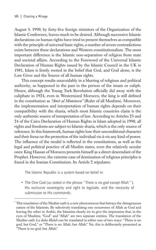 16     | Chasing a Mirage


August 5, 1990, by forty-ﬁve foreign ministers of the Organization of the
Islamic Conference, leaves much to be desired. Although successive Islamic
declarations on human rights have tried to present themselves as compatible
with the principle of universal basic rights, a number of severe contradictions
exists between these declarations and Western constitutionalism. The most
important difference is the Islamic non-separation of religion from state
and societal affairs. According to the Foreword of the Universal Islamic
Declaration of Human Rights issued by the Islamic Council in the UK in
1981, Islam is ﬁrmly rooted in the belief that God, and God alone, is the
Law Giver and the Source of all human rights.
     This concept results unavoidably in a blurring of religious and political
authority, as happened in the past in the person of the imam or caliph.
Hence, although the Young Turk Revolution ofﬁcially did away with the
caliphate in 1924, even in Westernized Morocco, the king is still deﬁned
in the constitution as “Amir al Momineen” (Ruler of all Muslims). Moreover,
the implementation and interpretation of human rights depends on their
compatibility with the sharia, which most Islamic countries claim is the
only authentic source of interpretation of law. According to Articles 23 and
24 of the Cairo Declaration of Human Rights in Islam adopted in 1990, all
rights and freedoms are subject to Islamic sharia, which is the only source of
reference. In this framework, human rights lose their unconditional character
and their focus on the protection of the individual vis-à-vis any kind of power.
The inﬂuence of the model is reﬂected in the constitutions, as well as the
legal and political practice of all Muslim states, even the relatively secular
ones: King Hassan of Morocco presents himself as a direct descendant of the
Prophet. However, the extreme case of domination of religious principles is
found in the Iranian Constitution. Its Article 2 stipulates:

          The Islamic Republic is a system based on belief in:

       • The One God (as stated in the phrase “There is no god except Allah”*),
         His exclusive sovereignty and right to legislate, and the necessity of
         submission to His commands;

*
    This translation of the Muslim oath is a new phenomenon that betrays the disingenuous
    nature of the Islamists. By selectively translating one occurrence of Allah as God and
    leaving the other in Arabic, the Islamists clearly try to give the impression that, in the
    eyes of Muslims, “God” and “Allah” are two separate entities. The translation of the
    Muslim oath La ilaha Illalah can be translated in either one of two ways: “There is no
    god, but God,” or “There is no Allah, but Allah.” Yet, this is deliberately presented as
    “There is no god, but Allah.”
 