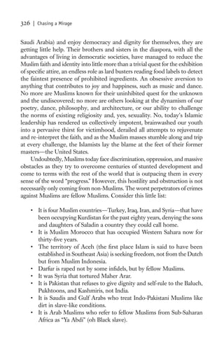 326   | Chasing a Mirage


Saudi Arabia) and enjoy democracy and dignity for themselves, they are
getting little help. Their brothers and sisters in the diaspora, with all the
advantages of living in democratic societies, have managed to reduce the
Muslim faith and identity into little more than a trivial quest for the exhibition
of speciﬁc attire, an endless role as lard busters reading food labels to detect
the faintest presence of prohibited ingredients. An obsessive aversion to
anything that contributes to joy and happiness, such as music and dance.
No more are Muslims known for their uninhibited quest for the unknown
and the undiscovered; no more are others looking at the dynamism of our
poetry, dance, philosophy, and architecture, or our ability to challenge
the norms of existing religiosity and, yes, sexuality. No, today’s Islamic
leadership has rendered us collectively impotent, brainwashed our youth
into a pervasive thirst for victimhood, derailed all attempts to rejuvenate
and re-interpret the faith, and as the Muslim masses stumble along and trip
at every challenge, the Islamists lay the blame at the feet of their former
masters—the United States.
     Undoubtedly, Muslims today face discrimination, oppression, and massive
obstacles as they try to overcome centuries of stunted development and
come to terms with the rest of the world that is outpacing them in every
sense of the word “progress.” However, this hostility and obstruction is not
necessarily only coming from non-Muslims. The worst perpetrators of crimes
against Muslims are fellow Muslims. Consider this little list:

      • It is four Muslim countries—Turkey, Iraq, Iran, and Syria—that have
        been occupying Kurdistan for the past eighty years, denying the sons
        and daughters of Saladin a country they could call home.
      • It is Muslim Morocco that has occupied Western Sahara now for
        thirty-ﬁve years.
      • The territory of Aceh (the ﬁrst place Islam is said to have been
        established in Southeast Asia) is seeking freedom, not from the Dutch
        but from Muslim Indonesia.
      • Darfur is raped not by some inﬁdels, but by fellow Muslims.
      • It was Syria that tortured Maher Arar.
      • It is Pakistan that refuses to give dignity and self-rule to the Baluch,
        Pukhtoons, and Kashmiris, not India.
      • It is Saudis and Gulf Arabs who treat Indo-Pakistani Muslims like
        dirt in slave-like conditions.
      • It is Arab Muslims who refer to fellow Muslims from Sub-Saharan
        Africa as “Ya Abdi” (oh Black slave).
 
