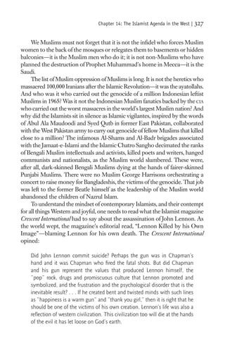 Chapter 14: The Islamist Agenda in the West |    327

     We Muslims must not forget that it is not the inﬁdel who forces Muslim
women to the back of the mosques or relegates them to basements or hidden
balconies—it is the Muslim men who do it; it is not non-Muslims who have
planned the destruction of Prophet Muhammad’s home in Mecca—it is the
Saudi.
     The list of Muslim oppression of Muslims is long. It is not the heretics who
massacred 100,000 Iranians after the Islamic Revolution—it was the ayatollahs.
And who was it who carried out the genocide of a million Indonesian leftist
Muslims in 1965? Was it not the Indonesian Muslim fanatics backed by the CIA
who carried out the worst massacres in the world’s largest Muslim nation? And
why did the Islamists sit in silence as Islamic vigilantes, inspired by the words
of Abul Ala Maudoodi and Syed Qutb in former East Pakistan, collaborated
with the West Pakistan army to carry out genocide of fellow Muslims that killed
close to a million? The infamous Al-Shams and Al-Badr brigades associated
with the Jamaat-e-Islami and the Islamic Chatro Sangho decimated the ranks
of Bengali Muslim intellectuals and activists, killed poets and writers, hanged
communists and nationalists, as the Muslim world slumbered. These were,
after all, dark-skinned Bengali Muslims dying at the hands of fairer-skinned
Punjabi Muslims. There were no Muslim George Harrisons orchestrating a
concert to raise money for Bangladeshis, the victims of the genocide. That job
was left to the former Beatle himself as the leadership of the Muslim world
abandoned the children of Nazrul Islam.
     To understand the mindset of contemporary Islamists, and their contempt
for all things Western and joyful, one needs to read what the Islamist magazine
Crescent International had to say about the assassination of John Lennon. As
the world wept, the magazine’s editorial read, “Lennon Killed by his Own
Image”—blaming Lennon for his own death. The Crescent International
opined:

    Did John Lennon commit suicide? Perhaps the gun was in Chapman’s
    hand and it was Chapman who ﬁred the fatal shots. But did Chapman
    and his gun represent the values that produced Lennon himself, the
    “pop” rock, drugs and promiscuous culture that Lennon promoted and
    symbolized, and the frustration and the psychological disorder that is the
    inevitable result? . . . If he created bent and twisted minds with such lines
    as “happiness is a warm gun” and “thank you girl,” then it is right that he
    should be one of the victims of his own creation. Lennon’s life was also a
    reﬂection of western civilization. This civilization too will die at the hands
    of the evil it has let loose on God’s earth.
 