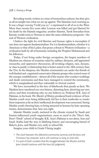 328   | Chasing a Mirage


     Revealing words, written at a time of tremendous sadness, but they give
us all an insight into what we are up against. The Islamists were warning us.
It was a ﬁnger waving “I told you so,” a reprimand to all of us in the West.
More than twenty-ﬁve years after Lennon was killed and got blamed for
his death by the Islamist magazine, another Islamist, Tarek Suwaidan from
Kuwait, would come to Toronto to utter the same celebratory prognosis—the
end of Western civilization.
     I believe the ﬁght for civil liberties and human rights is incomplete if
one does not oppose fundamentalism. For it is fundamentalism, whether it is
American or that of bin Laden, that poses a threat to Western civilization—a
civilization built by all of humanity including the Prophet Muhammad and
his followers.
     Today, if not living under foreign occupation, the largest numbers of
Muslims are citizens of countries ruled by military dictators, self-appointed
monarchs, and oppressive theocracies, all invoking religion, race, dynasty,
or class to justify a relationship that is better suited to the 12th century than
the 21st. In the diaspora, the Muslim communities are under the thumb of
well-funded and -organized conservative Islamist groups who control most of
the mosque establishment—almost all of the imams who conduct weddings
and death ceremonies and thus have managed to control the community,
which is marginalized and thus vulnerable to clerical control.
     We have succumbed to the lure of falsehoods that parade as facts. We
Muslims have murdered our own history, distorting facts, deceiving our own
selves, and then wondering why no one believes us. Professor K.K. Aziz of
Pakistan, in his book The Murder of History, produced hard evidence of how
Muslim youth were being deliberately fed lies in their textbooks to render
them impotent as far as their intellectual development was concerned. Seeing
Muslim youth cheering hate, or being attracted to lectures by hate-spouting
imams, demonstrates that Aziz was right.
     Islamist Muslim youth, nurtured in the climate created by Saudi and
Iranian-inﬂuenced youth organizations, seem to excel in the “Don’t Ask,
Don’t Think” school of thought. K.K. Aziz’s Pakistan is not alone. Iran and
Saudi Arabia lead the way in falsifying history and encouraging hatred of
Baha’is, Jews, and Hindus very early in school life.
     Imagine your child in Grade 9 being taught:

      • The clash between this [Muslim] community (umma) and the Jews and
        Christians has endured, and it will continue as long as God wills.
      • It is part of God’s wisdom that the struggle between the Muslim and the
        Jews should continue until the hour [of judgment].
 