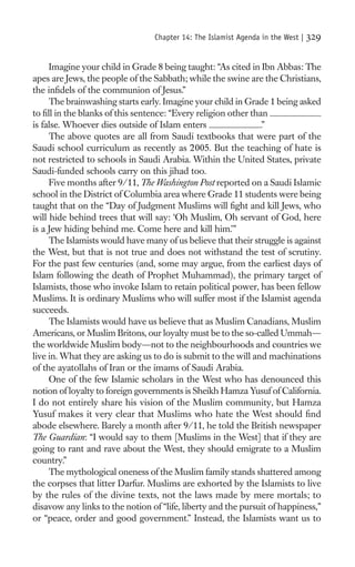 Chapter 14: The Islamist Agenda in the West |   329

     Imagine your child in Grade 8 being taught: “As cited in Ibn Abbas: The
apes are Jews, the people of the Sabbath; while the swine are the Christians,
the inﬁdels of the communion of Jesus.”
     The brainwashing starts early. Imagine your child in Grade 1 being asked
to ﬁll in the blanks of this sentence: “Every religion other than
is false. Whoever dies outside of Islam enters                 .”
     The above quotes are all from Saudi textbooks that were part of the
Saudi school curriculum as recently as 2005. But the teaching of hate is
not restricted to schools in Saudi Arabia. Within the United States, private
Saudi-funded schools carry on this jihad too.
     Five months after 9/11, The Washington Post reported on a Saudi Islamic
school in the District of Columbia area where Grade 11 students were being
taught that on the “Day of Judgment Muslims will ﬁght and kill Jews, who
will hide behind trees that will say: ‘Oh Muslim, Oh servant of God, here
is a Jew hiding behind me. Come here and kill him.’”
     The Islamists would have many of us believe that their struggle is against
the West, but that is not true and does not withstand the test of scrutiny.
For the past few centuries (and, some may argue, from the earliest days of
Islam following the death of Prophet Muhammad), the primary target of
Islamists, those who invoke Islam to retain political power, has been fellow
Muslims. It is ordinary Muslims who will suffer most if the Islamist agenda
succeeds.
     The Islamists would have us believe that as Muslim Canadians, Muslim
Americans, or Muslim Britons, our loyalty must be to the so-called Ummah—
the worldwide Muslim body—not to the neighbourhoods and countries we
live in. What they are asking us to do is submit to the will and machinations
of the ayatollahs of Iran or the imams of Saudi Arabia.
     One of the few Islamic scholars in the West who has denounced this
notion of loyalty to foreign governments is Sheikh Hamza Yusuf of California.
I do not entirely share his vision of the Muslim community, but Hamza
Yusuf makes it very clear that Muslims who hate the West should ﬁnd
abode elsewhere. Barely a month after 9/11, he told the British newspaper
The Guardian: “I would say to them [Muslims in the West] that if they are
going to rant and rave about the West, they should emigrate to a Muslim
country.”
     The mythological oneness of the Muslim family stands shattered among
the corpses that litter Darfur. Muslims are exhorted by the Islamists to live
by the rules of the divine texts, not the laws made by mere mortals; to
disavow any links to the notion of “life, liberty and the pursuit of happiness,”
or “peace, order and good government.” Instead, the Islamists want us to
 
