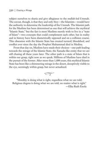 330   | Chasing a Mirage


subject ourselves to sharia and give allegiance to the mullah-led Ummah.
The caveat, though, is that they and only they—the Islamists—would have
the authority to determine the leadership of the Ummah. The Islamist path
for the Muslims has been determined as one that will achieve the mythical
“Islamic State,” but the fact is most Muslims merely wish to live in a “state
of Islam”—two concepts that could complement each other, but in reality
and in history have been diametrically opposed and on a collision course.
This obsession with the Islamic State has created turmoil, bloodshed, and
conﬂict ever since the day the Prophet Muhammad died in Medina.
      From that day on, Muslims have made their choices—one path leading
towards the mirage of the Islamic State, the Xanadu-like entity that we are
still chasing all these years later. The other path is a state of Islam that is
within our grasp, right now as we speak. Millions of Muslims have died in
the pursuit of the former. After more than 1,400 years, this mythical Islamic
State has been like a shimmering mirage in the desert, deceptively visible to
the eye, seemingly within grasp, but never actualized.



       “Morality is doing what is right, regardless what we are told;
   Religious dogma is doing what we are told, no matter what is right.”
                                                     —Elka Ruth Enola
 