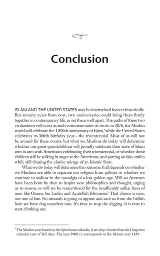 Conclusion



ISLAM AND THE UNITED STATES may be intertwined forever historically.
But seventy years from now, two anniversaries could bring them ﬁrmly
together in contemporary life, or set them well apart. The paths of these two
civilizations will cross as each commemorates its roots: in 2076, the Muslim
world will celebrate the 1,500th anniversary of Islam,* while the United States
celebrates its 300th birthday year—the tricentennial. Most of us will not
be around for these events, but what we Muslims do today will determine
whether our great-grandchildren will proudly celebrate their state of Islam
arm in arm with Americans celebrating their tricentennial, or whether these
children will be sulking in anger at the Americans, and putting on fake smiles
while still chasing the elusive mirage of an Islamic State.
     What we do today will determine the outcome. It all depends on whether
we Muslims are able to separate our religion from politics or whether we
continue to wallow in the nostalgia of a lost golden age. Will an Averroes
have been born by then to inspire new philosophies and thought, urging
us to reason, or will we be remembered for the insufferably sullen faces of
men like Osama bin Laden and Ayatollah Khomeini? That choice is ours,
not one of fate. No messiah is going to appear and save us from the hellish
hole we have dug ourselves into. It’s time to stop the digging. It is time to
start climbing out.



*
    The Muslim year, based on the hijera lunar calendar, is ten days shorter than the Gregorian
    calendar year of 365 days. The year 2008 CE corresponds to the Islamic year 1429.
 