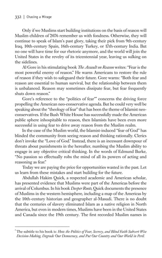 332     | Chasing a Mirage


     Only if we Muslims start building institutions on the basis of reason will
Muslim children of 2076 remember us with fondness. Otherwise, they will
continue to speak of Islam’s past glory, taking their pick from 9th-century
Iraq, 10th-century Spain, 16th-century Turkey, or 17th-century India. But
no one will have time for our rhetoric anymore, and the world will join the
United States in the revelry of its tricentennial year, leaving us sulking on
the sidelines.
     Al Gore in his stimulating book The Assault on Reason writes: “Fear is the
most powerful enemy of reason.” He warns Americans to restore the rule
of reason if they wish to safeguard their future. Gore warns: “Both fear and
reason are essential to human survival, but the relationship between them
is unbalanced. Reason may sometimes dissipate fear, but fear frequently
shuts down reason.”
     Gore’s reference to the “politics of fear”* concerns the driving force
propelling the American neo-conservative agenda. But he could very well be
speaking about the “theology of fear” that has been the theme of Islamist neo-
conservatives. If the Bush White House has successfully made the American
public sphere inhospitable to reason, then Islamists have been even more
successful in using fear to drive away reason from the Muslim realm.
     In the case of the Muslim world, the Islamist-induced “fear of God” has
blinded the community from seeing reason and thinking rationally. Clerics
don’t invoke the “Love of God.” Instead, there is an incessant downpour of
threats about punishments in the hereafter, numbing the Muslim ability to
engage in any objective critical thinking. In the words of Edmund Burke,
“No passion so effectually robs the mind of all its powers of acting and
reasoning as fear.”
     Today we are paying the price for opportunities wasted in the past. Let
us learn from these mistakes and start building for the future.
     Abdullah Hakim Quick, a respected academic and American scholar,
has presented evidence that Muslims were part of the Americas before the
arrival of Columbus. In his book Deeper Roots, Quick documents the presence
of Muslims in the western hemisphere, including a map of the Americas by
the 10th-century historian and geographer al-Masudi. There is no doubt
that the centuries of slavery eliminated Islam as a native religion in North
America, but even in modern times, Muslims have been in the United States
and Canada since the 19th century. The ﬁrst recorded Muslim names in


*
    The subtitle to his book is: How the Politics of Fear, Secrecy, and Blind Faith Subvert Wise
    Decision-Making, Degrade Our Democracy, and Put Our Country and Our World in Peril.
 