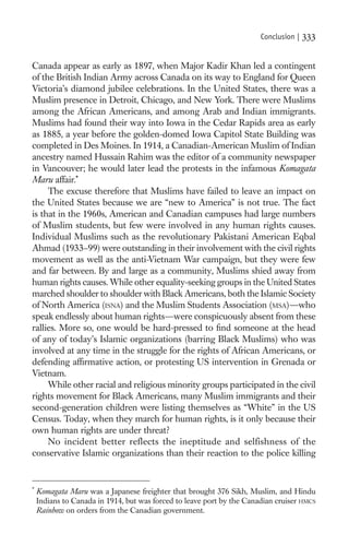 Conclusion |   333

Canada appear as early as 1897, when Major Kadir Khan led a contingent
of the British Indian Army across Canada on its way to England for Queen
Victoria’s diamond jubilee celebrations. In the United States, there was a
Muslim presence in Detroit, Chicago, and New York. There were Muslims
among the African Americans, and among Arab and Indian immigrants.
Muslims had found their way into Iowa in the Cedar Rapids area as early
as 1885, a year before the golden-domed Iowa Capitol State Building was
completed in Des Moines. In 1914, a Canadian-American Muslim of Indian
ancestry named Hussain Rahim was the editor of a community newspaper
in Vancouver; he would later lead the protests in the infamous Komagata
Maru affair.*
     The excuse therefore that Muslims have failed to leave an impact on
the United States because we are “new to America” is not true. The fact
is that in the 1960s, American and Canadian campuses had large numbers
of Muslim students, but few were involved in any human rights causes.
Individual Muslims such as the revolutionary Pakistani American Eqbal
Ahmad (1933–99) were outstanding in their involvement with the civil rights
movement as well as the anti-Vietnam War campaign, but they were few
and far between. By and large as a community, Muslims shied away from
human rights causes. While other equality-seeking groups in the United States
marched shoulder to shoulder with Black Americans, both the Islamic Society
of North America (ISNA) and the Muslim Students Association (MSA)—who
speak endlessly about human rights—were conspicuously absent from these
rallies. More so, one would be hard-pressed to ﬁnd someone at the head
of any of today’s Islamic organizations (barring Black Muslims) who was
involved at any time in the struggle for the rights of African Americans, or
defending afﬁrmative action, or protesting US intervention in Grenada or
Vietnam.
     While other racial and religious minority groups participated in the civil
rights movement for Black Americans, many Muslim immigrants and their
second-generation children were listing themselves as “White” in the US
Census. Today, when they march for human rights, is it only because their
own human rights are under threat?
     No incident better reflects the ineptitude and selfishness of the
conservative Islamic organizations than their reaction to the police killing


*
    Komagata Maru was a Japanese freighter that brought 376 Sikh, Muslim, and Hindu
    Indians to Canada in 1914, but was forced to leave port by the Canadian cruiser HMCS
    Rainbow on orders from the Canadian government.
 