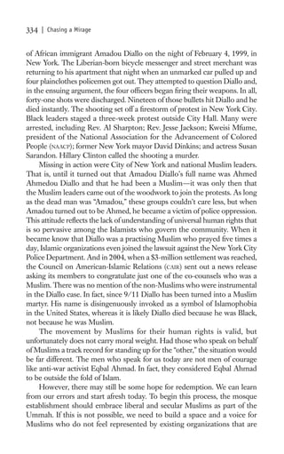 334   | Chasing a Mirage


of African immigrant Amadou Diallo on the night of February 4, 1999, in
New York. The Liberian-born bicycle messenger and street merchant was
returning to his apartment that night when an unmarked car pulled up and
four plainclothes policemen got out. They attempted to question Diallo and,
in the ensuing argument, the four ofﬁcers began ﬁring their weapons. In all,
forty-one shots were discharged. Nineteen of those bullets hit Diallo and he
died instantly. The shooting set off a ﬁrestorm of protest in New York City.
Black leaders staged a three-week protest outside City Hall. Many were
arrested, including Rev. Al Sharpton; Rev. Jesse Jackson; Kweisi Mfume,
president of the National Association for the Advancement of Colored
People (NAACP); former New York mayor David Dinkins; and actress Susan
Sarandon. Hillary Clinton called the shooting a murder.
     Missing in action were City of New York and national Muslim leaders.
That is, until it turned out that Amadou Diallo’s full name was Ahmed
Ahmedou Diallo and that he had been a Muslim—it was only then that
the Muslim leaders came out of the woodwork to join the protests. As long
as the dead man was “Amadou,” these groups couldn’t care less, but when
Amadou turned out to be Ahmed, he became a victim of police oppression.
This attitude reﬂects the lack of understanding of universal human rights that
is so pervasive among the Islamists who govern the community. When it
became know that Diallo was a practising Muslim who prayed ﬁve times a
day, Islamic organizations even joined the lawsuit against the New York City
Police Department. And in 2004, when a $3-million settlement was reached,
the Council on American-Islamic Relations (CAIR) sent out a news release
asking its members to congratulate just one of the co-counsels who was a
Muslim. There was no mention of the non-Muslims who were instrumental
in the Diallo case. In fact, since 9/11 Diallo has been turned into a Muslim
martyr. His name is disingenuously invoked as a symbol of Islamophobia
in the United States, whereas it is likely Diallo died because he was Black,
not because he was Muslim.
     The movement by Muslims for their human rights is valid, but
unfortunately does not carry moral weight. Had those who speak on behalf
of Muslims a track record for standing up for the “other,” the situation would
be far different. The men who speak for us today are not men of courage
like anti-war activist Eqbal Ahmad. In fact, they considered Eqbal Ahmad
to be outside the fold of Islam.
     However, there may still be some hope for redemption. We can learn
from our errors and start afresh today. To begin this process, the mosque
establishment should embrace liberal and secular Muslims as part of the
Ummah. If this is not possible, we need to build a space and a voice for
Muslims who do not feel represented by existing organizations that are
 