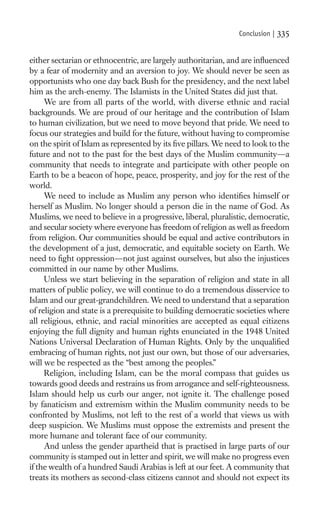Conclusion |   335

either sectarian or ethnocentric, are largely authoritarian, and are inﬂuenced
by a fear of modernity and an aversion to joy. We should never be seen as
opportunists who one day back Bush for the presidency, and the next label
him as the arch-enemy. The Islamists in the United States did just that.
     We are from all parts of the world, with diverse ethnic and racial
backgrounds. We are proud of our heritage and the contribution of Islam
to human civilization, but we need to move beyond that pride. We need to
focus our strategies and build for the future, without having to compromise
on the spirit of Islam as represented by its ﬁve pillars. We need to look to the
future and not to the past for the best days of the Muslim community—a
community that needs to integrate and participate with other people on
Earth to be a beacon of hope, peace, prosperity, and joy for the rest of the
world.
     We need to include as Muslim any person who identiﬁes himself or
herself as Muslim. No longer should a person die in the name of God. As
Muslims, we need to believe in a progressive, liberal, pluralistic, democratic,
and secular society where everyone has freedom of religion as well as freedom
from religion. Our communities should be equal and active contributors in
the development of a just, democratic, and equitable society on Earth. We
need to ﬁght oppression—not just against ourselves, but also the injustices
committed in our name by other Muslims.
     Unless we start believing in the separation of religion and state in all
matters of public policy, we will continue to do a tremendous disservice to
Islam and our great-grandchildren. We need to understand that a separation
of religion and state is a prerequisite to building democratic societies where
all religious, ethnic, and racial minorities are accepted as equal citizens
enjoying the full dignity and human rights enunciated in the 1948 United
Nations Universal Declaration of Human Rights. Only by the unqualiﬁed
embracing of human rights, not just our own, but those of our adversaries,
will we be respected as the “best among the peoples.”
     Religion, including Islam, can be the moral compass that guides us
towards good deeds and restrains us from arrogance and self-righteousness.
Islam should help us curb our anger, not ignite it. The challenge posed
by fanaticism and extremism within the Muslim community needs to be
confronted by Muslims, not left to the rest of a world that views us with
deep suspicion. We Muslims must oppose the extremists and present the
more humane and tolerant face of our community.
     And unless the gender apartheid that is practised in large parts of our
community is stamped out in letter and spirit, we will make no progress even
if the wealth of a hundred Saudi Arabias is left at our feet. A community that
treats its mothers as second-class citizens cannot and should not expect its
 