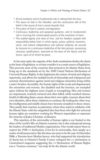 Chapter 1: Politics and Theology of Islamic States |   17

    • Divine revelation and its fundamental role in setting forth the laws;
    • The return to God in the Hereafter, and the constructive role of this
      belief in the course of man’s ascent towards God;
    • The justice of God in creation and legislation;
    • Continuous leadership and perpetual guidance, and its fundamental
      role in ensuring the uninterrupted process of the revolution of Islam;
    • The exalted dignity and value of man, and his freedom coupled with
      responsibility before God; in which equity, justice, political, economic,
      social, and cultural independence and national solidarity are secured
      by recourse to a continuous leadership of the holy persons, possessing
      necessary qualiﬁcations, exercised on the basis of the Quran and the
      Sunna, upon all of whom be peace.

     In the same spirit, the majority of the Arab constitutions declare the sharia
as the basis of legislation, or at least consider it as a main source of legislation.
This prevents most of the countries that pretend to be Islamic States from
living up to the standards set by the 1948 United Nations Declaration of
Universal Human Rights. It also legitimizes the notion of racial and religious
superiority, and allows for multiple levels of citizenship and widespread and
systemic discrimination against racial and religious minorities living within
a state’s borders. Invariably, the human rights of the weak and dispossessed,
the minorities and women, the disabled and the heretics, are trampled
upon without the slightest sense of guilt or wrongdoing. Men and women
are imprisoned, routinely tortured and often killed, while numbed citizens,
fearful of offending Islam, unsure about their own rights, insecure about their
own identities, allow these violations to continue. By looking the other way,
the intelligentsia and middle classes have become complicit in these crimes.
They justify their inaction as patriotism, where they stand in solidarity with
the Islamic State, with the misguided idea that those who ﬁght for universal
human rights are somehow working for Western imperialism or represent
the interests of Judeo-Christian civilization.
     This rejection of the universality of human rights is not limited to the
elites of the world’s ﬁfty-six Islamic countries, but is also widespread among
the leaders of traditional Muslim organizations. One would expect them to
respect the 1948 UN declaration, if not for its universality, then simply as a
matter of self-preservation. But this does not seem to be the case. In December
2006, a Toronto-born Muslim lawyer, who had supported the introduction
of sharia law in Ontario’s Family Courts, critiqued the UN declaration in
Counterpunch magazine suggesting the UN Declaration of Human Rights
was a “western construct,” not truly ﬁt for the Islamic world.
 