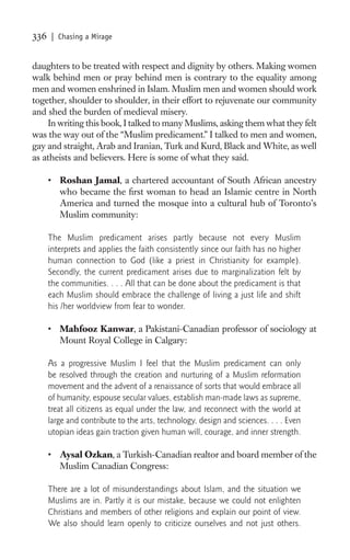 336   | Chasing a Mirage


daughters to be treated with respect and dignity by others. Making women
walk behind men or pray behind men is contrary to the equality among
men and women enshrined in Islam. Muslim men and women should work
together, shoulder to shoulder, in their effort to rejuvenate our community
and shed the burden of medieval misery.
    In writing this book, I talked to many Muslims, asking them what they felt
was the way out of the “Muslim predicament.” I talked to men and women,
gay and straight, Arab and Iranian, Turk and Kurd, Black and White, as well
as atheists and believers. Here is some of what they said.

      • Roshan Jamal, a chartered accountant of South African ancestry
        who became the ﬁrst woman to head an Islamic centre in North
        America and turned the mosque into a cultural hub of Toronto’s
        Muslim community:

      The Muslim predicament arises partly because not every Muslim
      interprets and applies the faith consistently since our faith has no higher
      human connection to God (like a priest in Christianity for example).
      Secondly, the current predicament arises due to marginalization felt by
      the communities. . . . All that can be done about the predicament is that
      each Muslim should embrace the challenge of living a just life and shift
      his /her worldview from fear to wonder.

      • Mahfooz Kanwar, a Pakistani-Canadian professor of sociology at
        Mount Royal College in Calgary:

      As a progressive Muslim I feel that the Muslim predicament can only
      be resolved through the creation and nurturing of a Muslim reformation
      movement and the advent of a renaissance of sorts that would embrace all
      of humanity, espouse secular values, establish man-made laws as supreme,
      treat all citizens as equal under the law, and reconnect with the world at
      large and contribute to the arts, technology, design and sciences. . . . Even
      utopian ideas gain traction given human will, courage, and inner strength.

      • Aysal Ozkan, a Turkish-Canadian realtor and board member of the
        Muslim Canadian Congress:

      There are a lot of misunderstandings about Islam, and the situation we
      Muslims are in. Partly it is our mistake, because we could not enlighten
      Christians and members of other religions and explain our point of view.
      We also should learn openly to criticize ourselves and not just others.
 