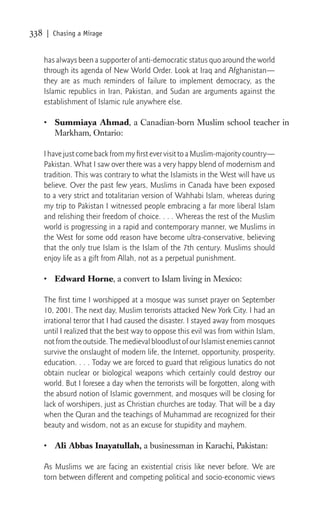 338   | Chasing a Mirage


      has always been a supporter of anti-democratic status quo around the world
      through its agenda of New World Order. Look at Iraq and Afghanistan—
      they are as much reminders of failure to implement democracy, as the
      Islamic republics in Iran, Pakistan, and Sudan are arguments against the
      establishment of Islamic rule anywhere else.

      • Summiaya Ahmad, a Canadian-born Muslim school teacher in
        Markham, Ontario:

      I have just come back from my ﬁrst ever visit to a Muslim-majority country—
      Pakistan. What I saw over there was a very happy blend of modernism and
      tradition. This was contrary to what the Islamists in the West will have us
      believe. Over the past few years, Muslims in Canada have been exposed
      to a very strict and totalitarian version of Wahhabi Islam, whereas during
      my trip to Pakistan I witnessed people embracing a far more liberal Islam
      and relishing their freedom of choice. . . . Whereas the rest of the Muslim
      world is progressing in a rapid and contemporary manner, we Muslims in
      the West for some odd reason have become ultra-conservative, believing
      that the only true Islam is the Islam of the 7th century. Muslims should
      enjoy life as a gift from Allah, not as a perpetual punishment.

      • Edward Horne, a convert to Islam living in Mexico:

      The ﬁrst time I worshipped at a mosque was sunset prayer on September
      10, 2001. The next day, Muslim terrorists attacked New York City. I had an
      irrational terror that I had caused the disaster. I stayed away from mosques
      until I realized that the best way to oppose this evil was from within Islam,
      not from the outside. The medieval bloodlust of our Islamist enemies cannot
      survive the onslaught of modern life, the Internet, opportunity, prosperity,
      education. . . . Today we are forced to guard that religious lunatics do not
      obtain nuclear or biological weapons which certainly could destroy our
      world. But I foresee a day when the terrorists will be forgotten, along with
      the absurd notion of Islamic government, and mosques will be closing for
      lack of worshipers, just as Christian churches are today. That will be a day
      when the Quran and the teachings of Muhammad are recognized for their
      beauty and wisdom, not as an excuse for stupidity and mayhem.

      • Ali Abbas Inayatullah, a businessman in Karachi, Pakistan:

      As Muslims we are facing an existential crisis like never before. We are
      torn between different and competing political and socio-economic views
 