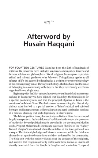 Afterword by
              Husain Haqqani


FOR FOURTEEN CENTURIES Islam has been the faith of hundreds of
millions. Its followers have included emperors and mystics, traders and
farmers, soldiers and philosophers. Like all religions, Islam aspires to provide
ethical and spiritual guidance to its followers. This guidance applies to all
spheres of life, but cannot be described as a political or economic ideology
in the contemporary sense. Throughout history, Muslims have had the sense
of belonging to a community of believers, but they have hardly ever been
organized into a single state.
     Beginning with the 20th century, however, several interlinked movements
seeking an Islamic revival have claimed that Islam lays the foundations for
a speciﬁc political system, and that the principal objective of Islam is the
creation of an Islamic State. The desire to revive something that historically
did not exist has led to a partial erosion of Islam’s ethical and spiritual
heritage, and its replacement with totalitarian and semi-totalitarian versions
of a political ideology that seeks legitimacy in Islam’s name.
     The Islamic political theory known today as Political Islam has developed
largely in response to the breakdown of traditional order under the pressures
of modernity. Several political models prevailed in the pre-modern Muslim
world. Prophet Muhammad’s immediate successor (the ﬁrst of the “Rightly
Guided Caliphs”) was elected when the notables of the time gathered in a
mosque. The ﬁrst caliph designated his own successor, while the third was
chosen by an appointed committee and then endorsed by the community.
The Shia split with the majority Sunnis over the concept of the caliphate,
and asserted that religious authority rested with those known as imams, all
directly descended from the Prophet’s daughter and son-in-law. Temporal
 