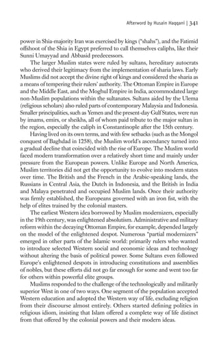 Afterword by Husain Haqqani |   341

power in Shia-majority Iran was exercised by kings (“shahs”), and the Fatimid
offshoot of the Shia in Egypt preferred to call themselves caliphs, like their
Sunni Umayyad and Abbasid predecessors.
     The larger Muslim states were ruled by sultans, hereditary autocrats
who derived their legitimacy from the implementation of sharia laws. Early
Muslims did not accept the divine right of kings and considered the sharia as
a means of tempering their rulers’ authority. The Ottoman Empire in Europe
and the Middle East, and the Moghul Empire in India, accommodated large
non-Muslim populations within the sultanates. Sultans aided by the Ulema
(religious scholars) also ruled parts of contemporary Malaysia and Indonesia.
Smaller principalities, such as Yemen and the present-day Gulf States, were run
by imams, emirs, or sheikhs, all of whom paid tribute to the major sultan in
the region, especially the caliph in Constantinople after the 15th century.
     Having lived on its own terms, and with few setbacks (such as the Mongol
conquest of Baghdad in 1258), the Muslim world’s ascendancy turned into
a gradual decline that coincided with the rise of Europe. The Muslim world
faced modern transformation over a relatively short time and mainly under
pressure from the European powers. Unlike Europe and North America,
Muslim territories did not get the opportunity to evolve into modern states
over time. The British and the French in the Arabic-speaking lands, the
Russians in Central Asia, the Dutch in Indonesia, and the British in India
and Malaya penetrated and occupied Muslim lands. Once their authority
was ﬁrmly established, the Europeans governed with an iron ﬁst, with the
help of elites trained by the colonial masters.
     The earliest Western idea borrowed by Muslim modernizers, especially
in the 19th century, was enlightened absolutism. Administrative and military
reform within the decaying Ottoman Empire, for example, depended largely
on the model of the enlightened despot. Numerous “partial modernizers”
emerged in other parts of the Islamic world: primarily rulers who wanted
to introduce selected Western social and economic ideas and technology
without altering the basis of political power. Some Sultans even followed
Europe’s enlightened despots in introducing constitutions and assemblies
of nobles, but these efforts did not go far enough for some and went too far
for others within powerful elite groups.
     Muslims responded to the challenge of the technologically and militarily
superior West in one of two ways. One segment of the population accepted
Western education and adopted the Western way of life, excluding religion
from their discourse almost entirely. Others started deﬁning politics in
religious idiom, insisting that Islam offered a complete way of life distinct
from that offered by the colonial powers and their modern ideas.
 