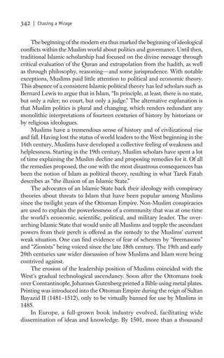 342   | Chasing a Mirage


     The beginning of the modern era thus marked the beginning of ideological
conﬂicts within the Muslim world about politics and governance. Until then,
traditional Islamic scholarship had focused on the divine message through
critical evaluation of the Quran and extrapolation from the hadith, as well
as through philosophy, reasoning—and some jurisprudence. With notable
exceptions, Muslims paid little attention to political and economic theory.
This absence of a consistent Islamic political theory has led scholars such as
Bernard Lewis to argue that in Islam, “In principle, at least, there is no state,
but only a ruler; no court, but only a judge.” The alternative explanation is
that Muslim politics is plural and changing, which renders redundant any
monolithic interpretations of fourteen centuries of history by historians or
by religious ideologues.
     Muslims have a tremendous sense of history and of civilizational rise
and fall. Having lost the status of world leaders to the West beginning in the
16th century, Muslims have developed a collective feeling of weakness and
helplessness. Starting in the 19th century, Muslim scholars have spent a lot
of time explaining the Muslim decline and proposing remedies for it. Of all
the remedies proposed, the one with the most disastrous consequences has
been the notion of Islam as political theory, resulting in what Tarek Fatah
describes as “the illusion of an Islamic State.”
     The advocates of an Islamic State back their ideology with conspiracy
theories about threats to Islam that have been popular among Muslims
since the twilight years of the Ottoman Empire. Non-Muslim conspiracies
are used to explain the powerlessness of a community that was at one time
the world’s economic, scientiﬁc, political, and military leader. The over-
arching Islamic State that would unite all Muslims and topple the ascendant
powers from their perch is offered as the remedy to the Muslims’ current
weak situation. One can ﬁnd evidence of fear of schemes by “freemasons”
and “Zionists” being voiced since the late 18th century. The 19th and early
20th centuries saw wider discussion of how Muslims and Islam were being
contrived against.
     The erosion of the leadership position of Muslims coincided with the
West’s gradual technological ascendancy. Soon after the Ottomans took
over Constantinople, Johannes Gutenberg printed a Bible using metal plates.
Printing was introduced into the Ottoman Empire during the reign of Sultan
Bayazid II (1481–1512), only to be virtually banned for use by Muslims in
1485.
     In Europe, a full-grown book industry evolved, facilitating wide
dissemination of ideas and knowledge. By 1501, more than a thousand
 