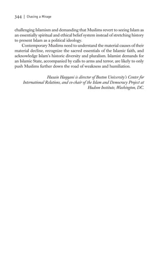 344   | Chasing a Mirage


challenging Islamism and demanding that Muslims revert to seeing Islam as
an essentially spiritual and ethical belief system instead of stretching history
to present Islam as a political ideology.
    Contemporary Muslims need to understand the material causes of their
material decline, recognize the sacred essentials of the Islamic faith, and
acknowledge Islam’s historic diversity and pluralism. Islamist demands for
an Islamic State, accompanied by calls to arms and terror, are likely to only
push Muslims further down the road of weakness and humiliation.

                     Husain Haqqani is director of Boston University’s Center for
      International Relations, and co-chair of the Islam and Democracy Project at
                                                Hudson Institute, Washington, DC.
 