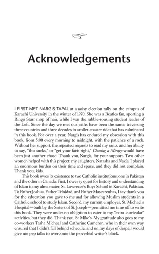 Acknowledgements



I FIRST MET NARGIS TAPAL at a noisy election rally on the campus of
Karachi University in the winter of 1970. She was a Beatles fan, sporting a
Ringo Starr mop of hair, while I was the rabble-rousing student leader of
the Left. Since the day we met our paths have been the same, traversing
three countries and three decades in a roller-coaster ride that has culminated
in this book. For over a year, Nargis has endured my obsession with this
book, from 5:00 every morning to midnight, with the patience of a rock.
Without her support, the repeated requests to read my rants, and her ability
to say, “this sucks,” or “get your facts right,” Chasing a Mirage would have
been just another chase. Thank you, Nargis, for your support. Two other
women helped with this project: my daughters, Natasha and Nazia. I placed
an enormous burden on their time and space, and they did not complain.
Thank you, kids.
     This book owes its existence to two Catholic institutions, one in Pakistan
and the other in Canada. First, I owe my quest for history and understanding
of Islam to my alma mater, St. Lawrence’s Boys School in Karachi, Pakistan.
To Father Joshua, Father Trinidad, and Father Mascarenhas, I say thank you
for the education you gave to me and for allowing Muslim students in a
Catholic school to study Islam. Second, my current employer, St. Michael’s
Hospital—built by the Sisters of St. Joseph—permitted me time off to write
this book. They were under no obligation to cater to my “extra-curricular”
activities, but they did. Thank you, St. Mike’s. My gratitude also goes to my
co-workers Tasha Michael and Catherine Cameron, who in their own way
ensured that I didn’t fall behind schedule, and on my days of despair would
give me pep talks to overcome the proverbial writer’s block.
 