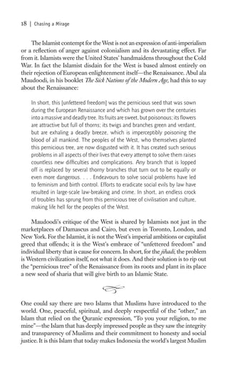 18   | Chasing a Mirage


    The Islamist contempt for the West is not an expression of anti-imperialism
or a reﬂection of anger against colonialism and its devastating effect. Far
from it. Islamists were the United States’ handmaidens throughout the Cold
War. In fact the Islamist disdain for the West is based almost entirely on
their rejection of European enlightenment itself—the Renaissance. Abul ala
Maudoodi, in his booklet The Sick Nations of the Modern Age, had this to say
about the Renaissance:

     In short, this [unfettered freedom] was the pernicious seed that was sown
     during the European Renaissance and which has grown over the centuries
     into a massive and deadly tree. Its fruits are sweet, but poisonous; its ﬂowers
     are attractive but full of thorns; its twigs and branches green and verdant,
     but are exhaling a deadly breeze, which is imperceptibly poisoning the
     blood of all mankind. The peoples of the West, who themselves planted
     this pernicious tree, are now disgusted with it. It has created such serious
     problems in all aspects of their lives that every attempt to solve them raises
     countless new difﬁculties and complications. Any branch that is lopped
     off is replaced by several thorny branches that turn out to be equally or
     even more dangerous. . . . Endeavours to solve social problems have led
     to feminism and birth control. Efforts to eradicate social evils by law have
     resulted in large-scale law-breaking and crime. In short, an endless crock
     of troubles has sprung from this pernicious tree of civilisation and culture,
     making life hell for the peoples of the West.

    Maudoodi’s critique of the West is shared by Islamists not just in the
marketplaces of Damascus and Cairo, but even in Toronto, London, and
New York. For the Islamist, it is not the West’s imperial ambitions or capitalist
greed that offends; it is the West’s embrace of “unfettered freedom” and
individual liberty that is cause for concern. In short, for the jihadi, the problem
is Western civilization itself, not what it does. And their solution is to rip out
the “pernicious tree” of the Renaissance from its roots and plant in its place
a new seed of sharia that will give birth to an Islamic State.



One could say there are two Islams that Muslims have introduced to the
world. One, peaceful, spiritual, and deeply respectful of the “other,” an
Islam that relied on the Quranic expression, “To you your religion, to me
mine”—the Islam that has deeply impressed people as they saw the integrity
and transparency of Muslims and their commitment to honesty and social
justice. It is this Islam that today makes Indonesia the world’s largest Muslim
 