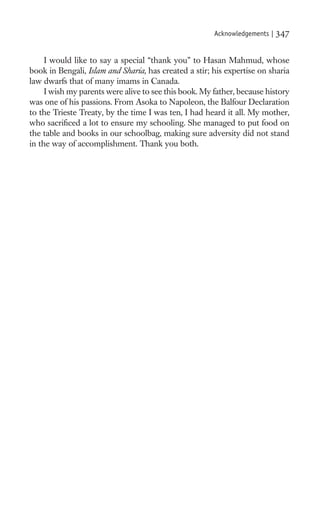 Acknowledgements |   347

     I would like to say a special “thank you” to Hasan Mahmud, whose
book in Bengali, Islam and Sharia, has created a stir; his expertise on sharia
law dwarfs that of many imams in Canada.
     I wish my parents were alive to see this book. My father, because history
was one of his passions. From Asoka to Napoleon, the Balfour Declaration
to the Trieste Treaty, by the time I was ten, I had heard it all. My mother,
who sacriﬁced a lot to ensure my schooling. She managed to put food on
the table and books in our schoolbag, making sure adversity did not stand
in the way of accomplishment. Thank you both.
 