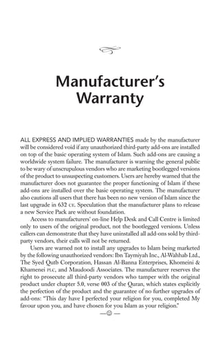 Manufacturer’s
                 Warranty

ALL EXPRESS AND IMPLIED WARRANTIES made by the manufacturer
will be considered void if any unauthorized third-party add-ons are installed
on top of the basic operating system of Islam. Such add-ons are causing a
worldwide system failure. The manufacturer is warning the general public
to be wary of unscrupulous vendors who are marketing bootlegged versions
of the product to unsuspecting customers. Users are hereby warned that the
manufacturer does not guarantee the proper functioning of Islam if these
add-ons are installed over the basic operating system. The manufacturer
also cautions all users that there has been no new version of Islam since the
last upgrade in 632 CE. Speculation that the manufacturer plans to release
a new Service Pack are without foundation.
     Access to manufacturers’ on-line Help Desk and Call Centre is limited
only to users of the original product, not the bootlegged versions. Unless
callers can demonstrate that they have uninstalled all add-ons sold by third-
party vendors, their calls will not be returned.
     Users are warned not to install any upgrades to Islam being marketed
by the following unauthorized vendors: Ibn Taymiyah Inc., Al-Wahhab Ltd.,
The Syed Qutb Corporation, Hassan Al-Banna Enterprises, Khomeini &
Khamenei PLC, and Maudoodi Associates. The manufacturer reserves the
right to prosecute all third-party vendors who tamper with the original
product under chapter 5.0, verse 003 of the Quran, which states explicitly
the perfection of the product and the guarantee of no further upgrades of
add-ons: “This day have I perfected your religion for you, completed My
favour upon you, and have chosen for you Islam as your religion.”
                                  —J —
 