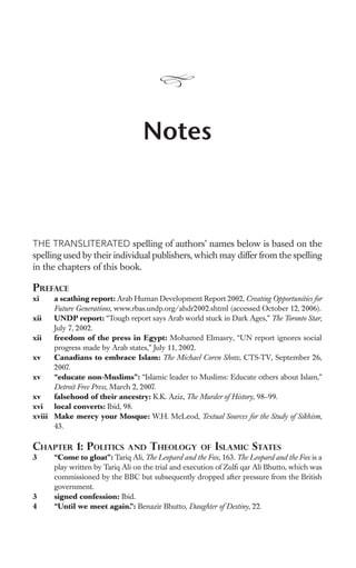 Notes



THE TRANSLITERATED spelling of authors’ names below is based on the
spelling used by their individual publishers, which may differ from the spelling
in the chapters of this book.

PREFACE
xi    a scathing report: Arab Human Development Report 2002, Creating Opportunities for
      Future Generations, www.rbas.undp.org/ahdr2002.shtml (accessed October 12, 2006).
xii   UNDP report: “Tough report says Arab world stuck in Dark Ages,” The Toronto Star,
      July 7, 2002.
xii   freedom of the press in Egypt: Mohamed Elmasry, “UN report ignores social
      progress made by Arab states,” July 11, 2002.
xv    Canadians to embrace Islam: The Michael Coren Show, CTS-TV, September 26,
      2007.
xv    “educate non-Muslims”: “Islamic leader to Muslims: Educate others about Islam,”
      Detroit Free Press, March 2, 2007.
xv    falsehood of their ancestry: K.K. Aziz, The Murder of History, 98–99.
xvi local converts: Ibid, 98.
xviii Make mercy your Mosque: W.H. McLeod, Textual Sources for the Study of Sikhism,
      43.

CHAPTER 1: POLITICS          AND THEOLOGY OF ISLAMIC STATES
3     “Come to gloat”: Tariq Ali, The Leopard and the Fox, 163. The Leopard and the Fox is a
      play written by Tariq Ali on the trial and execution of Zulﬁ qar Ali Bhutto, which was
      commissioned by the BBC but subsequently dropped after pressure from the British
      government.
3     signed confession: Ibid.
4     “Until we meet again.”: Benazir Bhutto, Daughter of Destiny, 22.
 