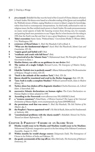 350   | Chasing a Mirage


5     fatwa issued: Abdullah bin Baz was the head of the Council of Ulema (Islamic scholars)
      in Saudi Arabia. His fatwas were based on a literalist reading of the Quran and exempliﬁed
      the Wahhabi stream of Islam, urging Muslims to return to Islam’s origins for knowledge,
      rather than look to contemporary interpretations. As chief mufti, authorized to rule on
      religious issues, bin Baz wielded much power in Saudi Arabia. He made pronouncements
      on many social aspects of daily life—banning women from driving cars, for example,
      and granting Saudi men permission to use Viagra. But he is best known for his ruling in
      1976 that the Earth was ﬂat and that it was a great blasphemy to suggest otherwise.
6     Taha’s execution: Samir Amin, “Political Islam,” CovertAction Weekly 71 (Winter 2001):
      3–6, Washington, DC.
8     existence of Darul Islam: S. Abul Ala Maududi, Call to Jihad, 4.
8     “What are the fundamental objects”: Syed Abul Ala Maudoodi, Islamic Law and
      Constitution, 127–28.
8     “enjoin good and forbid evil.”: Ibid.
9     “eradicate and crush with full force”: Ibid.
9      “conceived of as the ‘Islamic State.’ ”: Muhammad Asad, The Principles of State and
      Government in Islam, v.
9     Muslim history can offer us no guidance in our desire: Ibid.
12    The notion of a single Caliph: Bernard Lewis, The Emergence of Modern Turkey,
      257–58.
12    I ﬁnd the Turkish view is perfectly sound.”: Allama Muhamad Iqbal, The Reconstruction
      of Religious Thought in Islam, 124–25.
13    “Such is the attitude of the modern Turk,”: Ibid, 125–26.
14    Quran should be translated and read in the Berber language: Ibid, 127–28.
14    “non-Arab is really a complete Muslim.”: Wilfred Cantwell Smith, Islam in Modern
      History, 94.
15    Turkey alone has shaken off its dogmatic slumber: Charles Kurzman, ed., Liberal
      Islam: A Sourcebook, 262.
16    successive Islamic declarations on human rights: The Cairo Declaration on
      Human Rights in Islam adopted in 1997.
16    According to the Foreword: www.alhewar.com/ISLAMDECL.html.
17    a “western construct,”: Faisal Kutty, A Western Construct? The Legacy of the Universal
      Declaration of Human Rights, www.counterpunch.org/kutty12092006.html.
18    the pernicious seed that was sown: S. Abul Ala Maududi, The Sick Nations of the
      Modern Age, 3.
20    the Prophet’s “heaven-appointed work”: Ali Abd al-Razik, Islam and the Fundamentals
      of Authority, 480.
22    “constitutional problems with the sharia model”: Abdullahi Ahmed An-Na’im,
      Toward an Islamic Reformation, 77.

CHAPTER 2: PAKISTAN—FAILURE                    OF AN ISLAMIC STATE
27    Hindus would cease to be Hindus and Muslims would cease to be Muslims:
      Muhammad Ali Jinnah, inauguration speech to the ﬁrst sitting of the Pakistan Constituent
      Assembly, August 11, 1947.
27    Within months he would change course: Zulqurnain Zaidi, The Emergence of
      Ulema in the Politics of India and Pakistan, 95.
28    the gaudy ceremonials of the top ofﬁ ce: Allen McGrath, The Destruction of Pakistan’s
      Democracy, 39.
 
