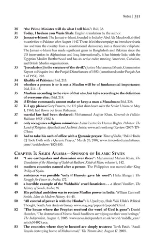 Notes |   351

28   “the Prime Minister will do what I tell him.”: Ibid, 38.
31   Today, I beckon you Waris Shah: English translation by the author.
33   Jamaat-e-Islami: The Jamaat-e-Islami, founded in India by Abul Ala Maudoodi, shifted
     its activities to Pakistan after August 1947. There, it led the campaign to introduce sharia
     law and turn the country from a constitutional democracy into a theocratic caliphate.
     The Jamaat-e-Islami has made signiﬁcant gains in Bangladesh and Pakistan since the
     US intervention in Afghanistan and Iraq. Internationally, it has historic links with the
     Egyptian Muslim Brotherhood and has an active cadre running American, Canadian,
     and British Muslim organizations.
33   “[secularism] is the creature of the devil.”: Justice Muhammad Munir, Commission
     Report to Enquire into the Punjab Disturbances of 1953 (constituted under Punjab Act
     2 of 1954), 203.
34   Khalifa of Pakistan: Ibid, 213.
34   whether a person is or is not a Muslim will be of fundamental importance:
     Ibid, 214–15.
35   Muslims according to the view of that alim, but kaﬁrs according to the deﬁnition
     of everyone else.: Ibid, 218.
36   if Divine commands cannot make or keep a man a Musalman: Ibid, 236.
37   U-2 spy planes: Gary Powers, the US pilot shot down over the Soviet Union on May
     1, 1960, had ﬂown out from Peshawar.
37   martial law had been declared: Mohammad Asghar Khan, Generals in Politics:
     Pakistan 1958–1982, 6.
41   only recognizes religious minorities: Asian Centre for Human Rights. Pakistan: The
     Land of Religious Apartheid and Jackboot Justice. www.achrweb.org/Review/2007/179-
     07.htm
41   had to take his oath of ofﬁce with a Quranic prayer: Times of India, “Pak’s Hindu
     CJ Took Oath with a Quranic Prayer,” March 26, 2007, www.timesoﬁndia.indiatimes.
     com//articleshow/1824483.

CHAPTER 3: SAUDI ARABIA—SPONSOR                          OF ISLAMIC STATES
44   “I see earthquakes and dissension over there”: Muhammad Muhsin Khan, The
     Translation of the Meanings of Sahih al-Bukhari, Kitab al-Fitan, volume 9, 142.
44   modern countries named after a person: The Philippines was named after King
     Philip of Spain.
46   assistance was possible “only if Hussein gave his word”: Haifa Alangari, The
     Struggle for Power in Arabia, 172.
48   a horrible example of the Wahhabis’ cruel fanaticism . . .: Alexei Vassiliev, The
     History of Saudi Arabia, 97.
49   His political ambition was to restore Muslim power in India: William Cantwell
     Smith, Islam in Modern History, 44–45.
50   “All control of power is with the Hindus”: R. Upadhyay, Shah Wali Ullah’s Political
     Thought, South Asia Analysis Group. www.saag.org/papers7/paper629.html.
52   “The house where the Prophet received the word of God is gone”: Daniel
     Howden, “The destruction of Mecca: Saudi hardliners are wiping out their own heritage,”
     The Independent, August 6, 2005. www.news.independent.co.uk/world/middle_east/
     article304029.ece.
53   The countries where they’re located are simply trustees: Tarek Fatah, “Saudi
     Royals destroying home of Muhammad,” The Toronto Star, August 17, 2005.
 