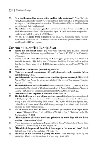 352   | Chasing a Mirage


53    “It is hardly something we are going to allow to be destroyed.”: Prince Turki al-
      Faisal, Saudi Ambassador to the UK. “What Rubbish,” letter published in The Independent,
      on August 12, 2005, in response to the article, “The destruction of Mecca: Saudi hardliners
      are wiping out their own heritage.”
53    “demolition of key archaeological sites”: Daniel Howden, “Shame of the House of
      Saud: Shadows over Mecca,” The Independent, April 19, 2006, www.news.independent.
      co.uk/world/middle_east/article358577.ece.
54    “we see no concern from Muslims.”: Irfan al-Alawi, Bulldozing Islam; Historic
      destruction, Wahhabi style, The Weekly Standard. www.weeklystandard.com/check.
      asp?idArticle=12759&r=cvwpc.

CHAPTER 4: IRAN—THE ISLAMIC STATE
56    equate him to Simon Bolivar.: The event was a lecture by Tariq Ali, titled “Imperial
      Blues: Afghanistan, Lebanon, Iraq and Palestine,” on October 15, 2006, at the University
      of Toronto.
57    “there is an absence of hierarchy in the clergy”: Quoted in Janet Afary and
      Kevin B. Anderson, “The Seductions of Islamism: Revisiting Foucault and the Iranian
      Revolution,” New Politics 10, no. 1, 2004. www.wpunj.edu/~newpol/issue37/Afary37.
      htm.
57     nobody in Iran means a political regime: Ibid.
57    “Between men and women there will not be inequality with respect to rights,
      but difference,”: Ibid.
58    “participation in secular democracies or military juntas are two pitfalls”: Iqbal
      Asaria, “No Third World for us—we are Muslim,” The Crescent International, Toronto.
      August 15–31, 1980.
58    The establishment of Muslim rule: Islamic Viewpoint, Grade 11 (2004) pp. 8–9, as
      reproduced in The Attitude to ‘The Other’ and to Peace in Iranian School Books and Teacher’s
      Guides, The Center for Monitoring the Impact of Peace, October 2006, 22.
59    Even if we are cut to pieces a thousand times: Ibid, 29.
59    The left had been warned of just such an event: Bijan Jazani was assassinated
      in 1975, along with six of his fellow Fidayeen members and two from the Mujahideen
      Khalq in the hills overlooking Evin prison. SAVAK, the Shah’s intelligence arm,
      claimed that the men were killed while trying to escape from prison, but it is widely
      believed the nine were executed.
64    forklift trucks were used to make it easier for prisoners to be hanged from
      cranes: “Khomeini Fatwa ‘Led to Killing of 30,000 in Iran,’” Christina Lamb, The
      Telegraph, June 19, 2001.
64    “The execution of several thousand prisoners in a few days will not have
      positive repercussions”: Ibid.
64    “False comparisons are frequently made”: Samir Amin, “Political Islam,” CovertAction
      Quarterly 71 (Winter 2001): 3–6, Washington, DC.
64    “The club of the pen and the club of the tongue is the worst of clubs”: Shaul
      Bakhash, The Reign of the Ayatollahs (1984), p. 146.
67    the ofﬁce of the President is purely for Iran.: “Bani-Sadr saga shows up the
      loopholes,” The Crescent International, Toronto, July 16–31, 1981.
 
