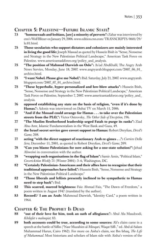 Notes |   353

CHAPTER 5: PALESTINE—FUTURE ISLAMIC STATE?
73    “homosexuals and lesbians, [are] a minority of perverts”: Zahar was interviewed by
     cnn’s Wolf Blitzer on January 29, 2006. www.edition.cnn.com/TRANSCRIPTS/0601/29/
     le.01.html.
75   Those secularists who support dictators and colonizers are mainly interested
     in living the good life: Joseph Massad as quoted by Hussein Ibish in “Sense, Nonsense
     and Strategy in the New Palestinian Political Landscape,” American Task Force on
     Palestine. www.americantaskforce.org/policy_and_analysis.
75   “The position of Mahmud Darwish on Oslo”: As’ad AbuKhalil, The Angry Arab
     News Service, Monday, June 18, 2007. www.angryarab.blogspot.com/2007_06_01_
     archive.html.
75   “I want Nobel. Please give me Nobel.”: Ibid. Saturday, July 21, 2007. www.angryarab.
     blogspot.com/2007_07_01_archive.html.
75   “These hyperbolic, hyper-personalized and low-blow attacks”: Hussein Ibish,
     “Sense, Nonsense and Strategy in the New Palestinian Political Landscape,” American
     Task Force on Palestine, September 7, 2007. www.americantaskforce.org/policy_and_
     analysis.
76   opposed establishing any state on the basis of religion, “even if it’s done by
     Hamas.”: Adonis was interviewed on Dubai TV on March 11, 2006.
77   “And if the Mossad could arrange for Hamas . . . to take over the Palestinian
     streets from the PLO,”: Victor Ostrovsky, The Other Side of Deception, 196.
77   “The Muslim Brotherhood leadership urged Fatah to purge its ranks”: Ziad
     Abu-Amr, Islamic Fundamentalism in the West Bank and Gaza, 49.
77   the Israel secret service gave covert support to Hamas: Robert Dreyfuss, Devil’s
     Game, 208.
77   acting “with the direct support of reactionary Arab re-gimes . . .”: Corriere Della
     Sera, December 11, 2001, as quoted in Robert Dreyfuss, Devil’s Game, 209.
78   “Can you blame Palestinians for now asking for a one-state solution?”: Jehad
     Aliweiwi in conversation with the author.
78   “wrapping such organisations in the ﬂag of Islam”: Samir Amin, “Political Islam,”
     CovertAction Weekly 71 (Winter 2001): 3–6, Washington, DC.
82   “Certainly Palestinian-Americans and their allies have to recognize that their
     traditional approaches have failed.”: Hussein Ibish, “Sense, Nonsense and Strategy
     in the New Palestinian Political Landscape.”
82   “Those liberals and leftists presently inclined to be sympathetic to Hamas
     need to step back”: Ibid.
82   This scarred, marred brightness: Faiz Ahmad Faiz, “The Dawn of Freedom,” a
     poem written in August 1947 (translated by the author).
83   Record!/ I am an Arab: Mahmoud Darwish, “Identity Card,” a poem written in
     1964.

CHAPTER 6: THE PROPHET IS DEAD
88   “out of their love for him, took an oath of allegiance.”: Abul Ala Maudoodi,
     Khilafat o malooqiat, 83.
89   both accounts could be true, according to some sources: Ali’s claim came in a
     speech at the battle of Sifﬁn (“Nasr Muzahim al-Minqari, Waqat Sifﬁ ,” ed. Abd al-Salam
     Muhammad Harun, Cairo 1962). For more on Aisha’s claim, see Ibn Ishaq, The Life
     of Muhammad. Most historians and scholars of Islam side with Aisha’s version of the
 