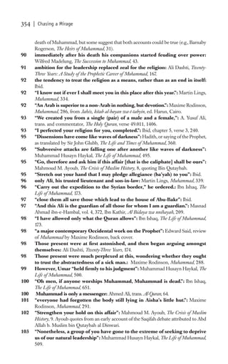 354   | Chasing a Mirage


      death of Muhammad, but some suggest that both accounts could be true (e.g., Barnaby
      Rogerson, The Heirs of Muhammad, 31).
90    immediately after his death his companions started feuding over power:
      Wilfred Madelung, The Succession to Muhammad, 43.
91    ambition for the leadership replaced zeal for the religion: Ali Dashti, Twenty-
      Three Years: A Study of the Prophetic Career of Mohammad, 167.
92    the tendency to treat the religion as a means, rather than as an end in itself:
      Ibid.
92    “I know not if ever I shall meet you in this place after this year.”: Martin Lings,
      Muhammad, 334.
92    “An Arab is superior to a non-Arab in nothing, but devotion.”: Maxime Rodinson,
      Muhammad, 286, from Jahiz, kitab al-bayan wa-t-tabyin, ed. Harun, Cairo.
93    “We created you from a single (pair) of a male and a female,”: A. Yusuf Ali,
      trans. and commentator, The Holy Quran, verse 49.011, 1406.
93    “I perfected your religion for you, completed.”: Ibid, chapter 5, verse 3, 240.
95    “Dissensions have come like waves of darkness”: Hadith, or saying of the Prophet,
      as translated by Sir John Glubb, The Life and Times of Muhammad, 360.
95    “Subversive attacks are falling one after another like waves of darkness”:
      Muhammad Husayn Haykal, The Life of Muhammad, 495.
95    “Go, therefore and ask him if this affair [that is the caliphate] shall be ours”:
      Mahmoud M. Ayoub, The Crisis of Muslim History, 8, quoting Bin Qutaybah.
95    “Stretch out your hand that I may pledge allegiance (ba’yah) to you”: Ibid.
96    only Ali, his trusted lieutenant and son-in-law: Martin Lings, Muhammad, 339.
96    “Carry out the expedition to the Syrian border,” he ordered.: Ibn Ishaq, The
      Life of Muhammad, 173.
97    “close them all save those which lead to the house of Abu-Bakr”: Ibid.
97    “And this Ali is the guardian of all those for whom I am a guardian.”: Masnad
      Ahmad ibn-e-Hambal, vol. 4, 372, Ibn Kathir, Al Bidaya wa nnihayah, 209.
98    “I have allowed only what the Quran allows”: Ibn Ishaq, The Life of Muhammad,
      173.
98    “a major contemporary Occidental work on the Prophet”: Edward Said, review
      of Muhammad by Maxime Rodinson, back cover.
98    Those present were at ﬁrst astonished, and then began arguing amongst
      themselves: Ali Dashti, Twenty-Three Years, 174.
98    Those present were much perplexed at this, wondering whether they ought
      to trust the abstractedness of a sick man.: Maxime Rodinson, Muhammad, 288.
99    However, Umar “held ﬁrmly to his judgment”: Muhammad Husayn Haykal, The
      Life of Muhammad, 500.
100   “Oh men, if anyone worships Muhammad, Muhammad is dead.”: Ibn Ishaq,
      The Life of Muhammad, 651.
100    Muhammad is only a messenger: Ahmed Ali, trans. Al-Quran, 64.
101   “everyone had forgotten the body still lying in Aisha’s little hut.”: Maxime
      Rodinson, Muhammad, 291.
102   “Strengthen your hold on this affair”: Mahmoud M. Ayoub, The Crisis of Muslim
      History, 9. Ayoub quotes from an early account of the Saqifah debate attributed to Abd
      Allah b. Muslim bin Qutaybah al Dinwari.
103   “Nonetheless, a group of you have gone to the extreme of seeking to deprive
      us of our natural leadership”: Muhammad Husayn Haykal, The Life of Muhammad,
      509.
 