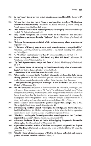 Notes |   355

103   he was “ready to put an end to this situation once and for all by the sword.”:
      Ibid, 509.
103   “We are therefore the chiefs (Umara) and you (the people of Medina) are
      the subordinates (Wuzura).”: Mahmoud M. Ayoub, The Crisis of Muslim History, 11.
      Ayoub quotes from Bin Qutaybah again.
103   “The Arabs do not and will not recognize any sovereignty”: Muhammad Husayn
      Haykal, The Life of Muhammad, 509.
103   they should recognize the Meccan Arabs as the “leaders” and consider
      themselves as no more than the “helpers.”: Tabari, The History of al-Tabari, vol.
      10, 4–5.
104   “delegate the management of their affairs to those among whom prophethood
      appears”: Ibid.
104   “If the men of Khazraj were to show their ambitions concerning this affair”:
      Mahmoud M. Ayoub, The Crisis of Muslim History, 11–12. Ayoub is quoting from Uthman
      bin Bahr al-Jahiz.
105   “O Abu-Bakr, stretch forth your hand”: Muhammad Husayn Haykal, 510.
105   Umar cursing the old man, “Kill Sa’ad, may God kill Sa’ad.”: Mahmoud M.
      Ayoub, The Crisis of Muslim History, 15.
105   “By God, if you remove a single hair from it”: Tabari, The History of al-Tabari, vol.
      10, 8–9.
105   “Pre-Islamic mode of authority surfaced immediately after Muhammad’s
      death”: Liyakat N. Takim, The Heirs of the Prophet, 6.
106   “Islam came to be identiﬁed with the Arabs.”: Ibid, 7.
106   At his public ceremony in the Prophet’s Mosque in Medina, Abu-Bakr gave a
      stirring speech,: To this day, Abu-Bakr’s speech is considered the standard that Muslim
      heads of government claim to aspire to. Few, if any, have met that threshold.
106   “I am appointed to govern you, although I’m not the best of you.”: Ibn Ishaq,
      The Life of Muhammad, 175.
106   Ibn Khaldun (1332–1406) was a Tunisian Berber. As a historian, sociologist, and
      philosopher, his reputation rests on The Book of Exemplaries and the Collection of Origins
      and Information Respecting the History of the Arabs, Foreigners and Berbers and Others Who
      Possess Great Power. Just the introduction to this seven-volume work is considered a
      masterpiece. Titled “Muqaddima,” it is a systematic analysis of the development of
      history and society, and one of the earliest rational philosophies of history.
107   Islamic scholars have discussed the qualities required in a caliph: Abd-al Aziz
      Abd-al-Qadir Kamil, Islam and the Race Question, 40.
108   only the ailing Saad bin Ubadah refusing to acknowledge Abu-Bakr’s caliphate.:
      Saad bin Ubadah later left Medina and migrated to Syria, where he died in mysterious
      circumstances many years later, some say, at the instigation of Umar.
108   “Abu-Bakr, leading the funeral procession would appear as the Prophet’s
      appointed successor.”: Maxime Rodinson, Muhammad, 292.
108   only when she heard Ali and his Uncle Abbas digging the grave in the middle
      of the night.: Ibn Ishaq, The Life of Muhammad, 177.
108   approached the tribal leaders of Medina, seeking their support in his dispute
      with Abu-Bakr.: Mahmoud M. Ayoub, The Crisis of Muslim History, 19, from Bin
      Qutaybah, v. 1, 29–30.
108   “Should I have left the Messenger of God in his house unburied and gone to
      quarrel with men over his authority?”: Ibid, 19.
 