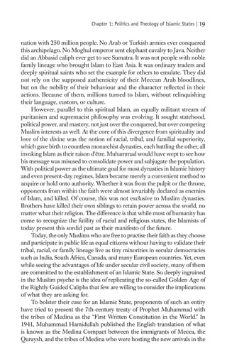 Chapter 1: Politics and Theology of Islamic States |   19

nation with 250 million people. No Arab or Turkish armies ever conquered
this archipelago. No Moghul emperor sent elephant cavalry to Java. Neither
did an Abbasid caliph ever get to see Sumatra. It was not people with noble
family lineage who brought Islam to East Asia. It was ordinary traders and
deeply spiritual saints who set the example for others to emulate. They did
not rely on the supposed authenticity of their Meccan Arab bloodlines,
but on the nobility of their behaviour and the character reﬂected in their
actions. Because of them, millions turned to Islam, without relinquishing
their language, custom, or culture.
     However, parallel to this spiritual Islam, an equally militant stream of
puritanism and supremacist philosophy was evolving. It sought statehood,
political power, and mastery, not just over the conquered, but over competing
Muslim interests as well. At the core of this divergence from spirituality and
love of the divine was the notion of racial, tribal, and familial superiority,
which gave birth to countless monarchist dynasties, each battling the other, all
invoking Islam as their raison d’être. Muhammad would have wept to see how
his message was misused to consolidate power and subjugate the population.
With political power as the ultimate goal for most dynasties in Islamic history
and even present-day regimes, Islam became merely a convenient method to
acquire or hold onto authority. Whether it was from the pulpit or the throne,
opponents from within the faith were almost invariably declared as enemies
of Islam, and killed. Of course, this was not exclusive to Muslim dynasties.
Brothers have killed their own siblings to retain power across the world, no
matter what their religion. The difference is that while most of humanity has
come to recognize the futility of racial and religious states, the Islamists of
today present this sordid past as their manifesto of the future.
     Today, the only Muslims who are free to practise their faith as they choose
and participate in public life as equal citizens without having to validate their
tribal, racial, or family lineage live as tiny minorities in secular democracies
such as India, South Africa, Canada, and many European countries. Yet, even
while seeing the advantages of life under secular civil society, many of them
are committed to the establishment of an Islamic State. So deeply ingrained
in the Muslim psyche is the idea of replicating the so-called Golden Age of
the Rightly Guided Caliphs that few are willing to consider the implications
of what they are asking for.
     To bolster their case for an Islamic State, proponents of such an entity
have tried to present the 7th-century treaty of Prophet Muhammad with
the tribes of Medina as the “First Written Constitution in the World.” In
1941, Muhammad Hamidullah published the English translation of what
is known as the Medina Compact between the immigrants of Mecca, the
Quraysh, and the tribes of Medina who were hosting the new arrivals in the
 