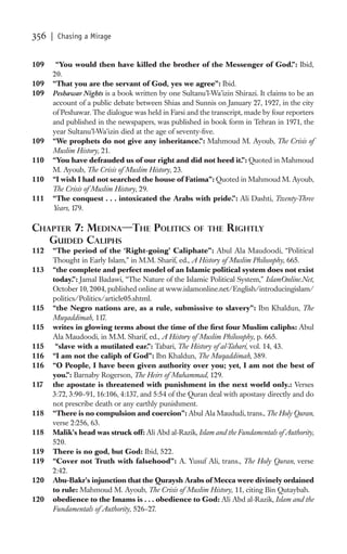 356   | Chasing a Mirage


109    “You would then have killed the brother of the Messenger of God.”: Ibid,
      20.
109   “That you are the servant of God, yes we agree”: Ibid.
109   Peshawar Nights is a book written by one Sultanu’l-Wa’izin Shirazi. It claims to be an
      account of a public debate between Shias and Sunnis on January 27, 1927, in the city
      of Peshawar. The dialogue was held in Farsi and the transcript, made by four reporters
      and published in the newspapers, was published in book form in Tehran in 1971, the
      year Sultanu’l-Wa’izin died at the age of seventy-ﬁve.
109   “We prophets do not give any inheritance.”: Mahmoud M. Ayoub, The Crisis of
      Muslim History, 21.
110   “You have defrauded us of our right and did not heed it.”: Quoted in Mahmoud
      M. Ayoub, The Crisis of Muslim History, 23.
110   “I wish I had not searched the house of Fatima”: Quoted in Mahmoud M. Ayoub,
      The Crisis of Muslim History, 29.
111   “The conquest . . . intoxicated the Arabs with pride.”: Ali Dashti, Twenty-Three
      Years, 179.

CHAPTER 7: MEDINA—THE POLITICS                      OF THE     RIGHTLY
   GUIDED CALIPHS
112   “The period of the ‘Right-going’ Caliphate”: Abul Ala Maudoodi, “Political
      Thought in Early Islam,” in M.M. Sharif, ed., A History of Muslim Philosophy, 665.
113   “the complete and perfect model of an Islamic political system does not exist
      today.”: Jamal Badawi, “The Nature of the Islamic Political System,” IslamOnline.Net,
      October 10, 2004, published online at www.islamonline.net/English/introducingislam/
      politics/Politics/article05.shtml.
115   “the Negro nations are, as a rule, submissive to slavery”: Ibn Khaldun, The
      Muqaddimah, 117.
115   writes in glowing terms about the time of the ﬁrst four Muslim caliphs: Abul
      Ala Maudoodi, in M.M. Sharif, ed., A History of Muslim Philosophy, p. 665.
115    “slave with a mutilated ear.”: Tabari, The History of al-Tabari, vol. 14, 43.
116   “I am not the caliph of God”: Ibn Khaldun, The Muqaddimah, 389.
116   “O People, I have been given authority over you; yet, I am not the best of
      you.”: Barnaby Rogerson, The Heirs of Muhammad, 129.
117   the apostate is threatened with punishment in the next world only.: Verses
      3:72, 3:90–91, 16:106, 4:137, and 5:54 of the Quran deal with apostasy directly and do
      not prescribe death or any earthly punishment.
118   “There is no compulsion and coercion”: Abul Ala Maududi, trans., The Holy Quran,
      verse 2:256, 63.
118   Malik’s head was struck off: Ali Abd al-Razik, Islam and the Fundamentals of Authority,
      520.
119   There is no god, but God: Ibid, 522.
119   “Cover not Truth with falsehood”: A. Yusuf Ali, trans., The Holy Quran, verse
      2:42.
120   Abu-Bakr’s injunction that the Quraysh Arabs of Mecca were divinely ordained
      to rule: Mahmoud M. Ayoub, The Crisis of Muslim History, 11, citing Bin Qutaybah.
120   obedience to the Imams is . . . obedience to God: Ali Abd al-Razik, Islam and the
      Fundamentals of Authority, 526–27.
 